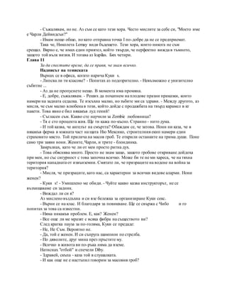- Съжалявам, но не. Аз съм се като тези хора. Често мислите за себе си, "Моето име
е Чарли Дейвидсън?"
- Имам нещо общо, но като отправна точка I по-добре да не се предприемат.
Така че, Николета Lemay видя бъдещето. Тези хора, които никога не съм
срещал. Вярно е, че имах един приятел, който твърди, че перфектно вижда в тъмното,
защото той вълк визия. И тогава аз kupilas. Бях четири.
Глава 11
За да спестите време, да се правя, че знам всичко.
Надписът на тениската
Върнах се в офиса, когато нарича Куки s.
- Липсва ли ти класове? - Попитах аз подозрително. - Невъзможно е унизително
събитие ...
- Аз да не пропуснете нещо. В момента има промяна.
- Е, добре, съжалявам. - Реших да похапнем на плодове празни приказки, които
намери на задната седалка. Те изсъхна малко, но зъбите ми са здрави. - Между другото, аз
мисля, че съм малко влюбена в този, който дойде с продажбата на твърд карамел в кг
пакети. Това явно е бил някакъв луд гений!
- Съгласен съм. Какво сте научили за Zombie любовница?
- Тя е сто процента жив. Ще ти кажа по-късно. Странно - нито дума.
- И той казва, че ангелът на смъртта? Обаждам се, че затова. Нони ни каза, че в
някакъв ферма в южната част на щата Ню Мексико, строителния екип намери един
страховито място. Той прилича на масов гроб. Те открили останките на трима души. Поне
само три заяви нони. Жените, Чарли, и трите - блондинка.
Замръзнах, като че ли от мен просто ритна дух.
- Това обяснява много. Просто не знам защо, защото гробове откриване дойдоха
при мен, но със сигурност с това започна всичко. Може би те не ми хареса, че на тяхна
територия нападната от извънземни. Смятате ли, че призраците на водене на война за
територия?
- Мисля, че призраците, като нас, са характерни за всички видове аларми. Нони
женен?
- Куки s! - Умишлено ме обиди. - Чуйте какво казва инструкторът, не се
възхищаваме си задник.
- Виждал ли си я?
Аз мислено въздъхна и си взе бележка за организиране Куки секс.
- Върни се на клас. И благодаря за повикване. Ще се свържа с Чибо и го
попитах за това са известни.
- Няма никакъв проблем. Е, как? Женен?
- Все още ли ме мразят с всяка фибра на съществото ви?
След кратка пауза за по-голяма, Куки се предаде:
- Не, Не Съм. Вероятно не.
- Да, той е женен. И си съпруга шампион по стрелба.
- По дяволите, друг мина през пръстите му.
- Всичко в живота ви по-ръка няма да вземе.
Натиснах "отбой" и спечели Diby.
- Здравей, скъпа - каза той в слушалката.
- И как още не е настъпил говорим за масовия гроб?
 