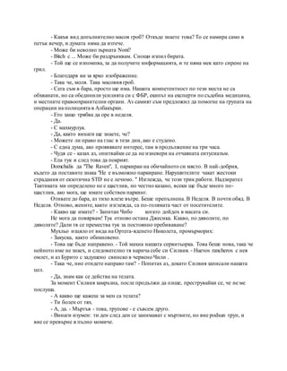 - Какъв вид допълнително масов гроб? Откъде знаете това? То се намира само в
петък вечер, и думата няма да изтече.
- Може би неволно зърната Noni?
- Bitch с ... Може би раздрънквам. Снощи изпил бирата.
- Той ще се изпомпва, за да получите информацията, и те няма мек като сирене на
грил.
- Благодаря ви за ярко изображение.
- Така че, моля. Така масовия гроб.
- Сега съм в бара, просто ще има. Нашата компетентност по тези места не са
обхванати, но са обединили усилията си с ФБР, екипът на експерти по съдебна медицина,
и местните правоохранителни органи. Аз самият съм предложил да помогне на групата на
операции на полицията в Албакърки.
- Ето защо трябва да оре в неделя.
- Да.
- С махмурлук.
- Да, както винаги ще знаете, че?
- Можете ли право на глас в тези дни, ако е студено.
- С една дума, ако проявявате интерес, там в продължение на три часа.
- Чудя се - казах аз, опитвайки се да не изневери на отчаяната ентусиазъм.
- Ела тук и след това да покрият.
Domchalis да "The Raven", I, паркиран на обичайното си място. В най-добрия,
където да поставите знака "Не е възможно паркиране. Нарушителите чакат жестоки
страдания от екзотична STD не е лечимо. " Изглежда, че този трик работи. Надзирател
Тактиката ми определено не е щастлив, но честно казано, всеки ще бъде много по-
щастлив, ако мога, ще имате собствен паркинг.
Отивате до бара, аз тихо влезе вътре. Беше препълнена. В Неделя. В почти обяд. В
Неделя. Отново, жените, както изглежда, са по-голямата част от посетителите.
- Какво ще имате? - Запитан Чибо когато дойдох в масата си.
Не мога да повярвам! Тук отново остана Джесика. Какво, по дяволите, по
дяволите? Дали тя се премества тук за постоянно пребиваване?
Мухльо изцяло от вида на Ортега-яденето Николета, промърморих:
- Закуска, както обикновено.
- Това ще бъде направено. - Той махна нашата сервитьорка. Това беше нова, така че
нейното име не знаех, и следователно тя нарича себе си Силвия. - Huevos rancheros с нея
омлет, и аз Бурито с задушено свинско в червено Чили .
- Така че, ние отидете направо там? - Попитах аз, докато Силвия записали нашата
цел.
- Да, знам как се действа на телата.
За момент Силвия замръзна, после продължи да пише, преструвайки се, че не ме
послуша.
- А какво ще кажеш за мен са телата?
- Ти болен от тях.
- А, да. - Мъртъв - това, трупове - е съвсем друго.
- Винаги изумен: ти ден след ден се занимават с мъртвите, но вие podsun труп, и
вие се превърне в пълно момиче.
 