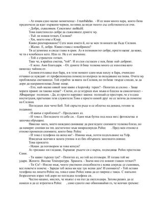 - Аз имам едно малко момиченце - I razobidelas. - И аз знам много хора, които биха
предпочели да ядат пържени червеи, но няма да види тялото със собствените си очи.
- Добре, съжалявам. Сексизмът zashkalil.
Това наистина по-добре да съжалявате думите му.
- Тъй ли новия готвач, Силвия?
- Хм, моето име е Клер.
Какво разочарование! Сега знам името й, но за мен тя винаги ще бъде Силвия.
- Жалко. Е, добре. Какво става с новобранец?
Тя се усмихна и сведе глава в срам. Аз я познавам по-добре, просто щеше да каже,
че тя е влюбена в него. Или го. Не е от значение.
- Той е страхотен готвач.
Така че, в крайна сметка, "той". И аз съм съгласен с нея, беше най-добрият.
- Е ясно. Ами благодаря. - От думите й бяха толкова много се използва като
шоколад чайник от.
Силвия отплавал към бара, и в този момент един мъж нахлу в бара, очевидно
отчаяно се нуждаят от професионална помощ по въпроса за овладяване на гнева. Очите му
проблясваха светкавици. Той сграбчи за яката на Силвия, но тя беше твърде слисан, за да
дори да направим нещо.Лошо нещо.
- Ето, най-малко някой знае какво е kopovsky терен? - Попитах аз силно. - Защо
хората правят ли такова нещо? - Скочи, аз се втурнах към мъжа и блесна за самоличност -
Albuquerque полиция. - Да, аз просто нарушил закона: полицай се престори, че е в една
институция, претъпкан тези служители.Това е просто никой друг не се затича да помогне
на Силвия.
Погледнах към чичо Боб. Той скръсти ръце и се облегна на дивана, готови за
подаване.
- И какъв е проблемът? - Продължих аз.
- И това е. Погледнете го себе си. - Един мъж бутна под носа ми с фотоклетка и
започва обръщане.
Няколко мига, моето виждане свикваше да разгледате снимките толкова близо, но
да намерят снимки на тях достатъчно мъж микросекунди.Рейес . Пред мен отново и
отново променен снимките, които бяха Рейес .
- И това е телефона на жена ми! - Извика мъж, почти подхлъзване на Yelp.
Изведнъж всички в залата утихна и аз бях обгърната запознати сияние.
Това проклето.
- Искам да поговорим за това копеле!
Аз трескаво ни гледаше, бършеше ръцете си с кърпа, подходяща Рейес престилка
Сами.
- Ти какво търсиш тук? - Попитах аз, но той не отговори. И тогава той ме
удари. Жените. Висока Температура. Храната. - Значи вие сте новият главен готвач?!
- Ти Си! - Изплю мъж, чиито умствени способности с всяка секунда се съмнявах,
все повече и повече. - Заради теб жена ми яде тук всеки ден! И снимките! - Той остави
телефона на лицето Рейес на, това е само Рейес няма да се гавриш с такса. С напълно
безразличен израз той дори не погледна телефона си.
Честно казано, мислех, че мъжът е на път да експлодира. Затова реших да се
намеси и да се втренчи в Рейес , само едното око обвинявайки го, че всички грехове:
 