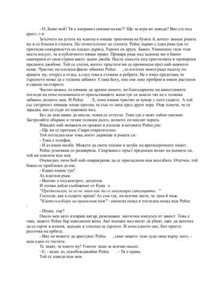 - О, Боже мой! Тя е направил снимки на вас?! Що за игра ви доведе? Вие сте под
арест, г-н
Ъгълчето на устата му вдигна и имаше трапчинка на бузата й, когато хванах ръката
му и се блъсна в стената. По-точно плътно до стената. Рейес държи с една ръка (уж го
притиска повърхността на хладно дърво), Търсих си друга. Бавно. Умишлено гали тези
места инсулт, че в публичното нямах право. Прокара ръка над задника ми и бавно
сканирани от своя страна както задни джоба. После нахълта под престилката и проверени
предните джобове. Той се стегна, когато пръстите ми са преминали през най-важното
нещо. Чувство на топлина факли обвиват Рейес , аз изтичах моите ръце надолу по
краката му, отпред и отзад, а след това в стомаха и ребрата. Не е имал представа, че
търсенето може да е толкова забавно. Слава Богу, ние сме леко прибран в някои растения
в саксии на открито.
Честно казано, аз нямаше да дразни никого, но благодарение на завистливите
погледи на поне половината от присъстващите жени тук са знаели тях не е толкова
забавно, колкото мен. И Рейес . Е, поне имаме чувство за хумор с него същото. А той
със сигурност нямаше нищо против, че съм го лапа пред други хора. Още повече, че се
зарадва, ако се съди по нажежен вид.
Без да знае какво да мисли, човек се оттегли. Това тук е моят тайни тактики:
Застреляйте объркан и тичам толкова дълго, колкото си мислят хората.
Извадих най-мощната си оръжие и изсъска в неговите Рейес ухо:
- Ще ви се противи, Скара отвратително.
Той погледна към това, което държеше в ръката си:
- Това е телефон.
- И аз имам молба. Можете да свети спазми и загуба на краткосрочната памет.
Рейес усмихвам се разшириха. Свързване с пръст предпазен колан на дънките си,
той ме повлече към нея.
Очевидно, чичо Боб най-накрая реши да се присъедини към веселбата. Отегчен, той
бавно се приближи до нас.
- Какво имаме тук?
Аз вдигнах ръка:
- Всичко е под контрол, детектив.
И тогава дойде съобщение от Куки s:
"Предполагам, че аз не знам как да се анализира ситуацията . "
Господи, как в същото време! Аз съм тук, на всички заети, че лапа й мъж.
"Както и избора на правилния път" - написах назад и погледна назад към Рейес
:
- Поука, сър?
Около мен като изгарящ вятър, разклащане хаотични импулси от завист. Това е
така, защото Рейес бар наводнени жена. Ако външен вид могат да убият, щях да започна
да се гърчи в агония, задъхан и стиснал за гърлото. И поне едното око, бих просто
разточва на орбита.
- Вие не можете да арестуват Рейес , само защото тази луда овце върху него, -
каза един от гостите.
Те знаят, че името му? Forever знам за всичко-късно.
- Е, - казах аз, освобождавайки Рейес . - Тя е права.
Той се наведе към мен.
 