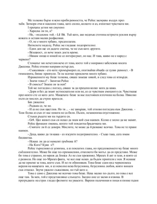 Me толкова бързо и ясно проби ревността, че Рейес засмуква въздух през
зъби. Затвори очи и наклони глава, като силно, колкото и аз, изпитват чувствата ми.
I прехапа устни ми смутено:
- Харесва ли ти, а?
- Не, - въздъхна той. - Lil Bit. Тъй като, ако веднъж стотина остриета усилия върху
кожата и оставя малки разфасовки.
- О, не е много хубаво, предполагам.
Натиснете надолу, Рейес ме гледаше подозрително:
- Един ден ще си дадете сметка, че не съм като другите.
- Всъщност, аз вече знаех доста време.
- Нямам нищо и никой не се интересуват, но вас. И така, какво не е наред с
червено?
Стомахът ми нечетлив вече от това, което той е направил забележка косата
Джесика. Рейес отново направи остър дъх.
- Съжалявам - ето коте промърморих аз, опитвайки obuzda се гуляи ревност. - В
гимназията, бяхме приятели. Тя не всичко приключи много хубаво.
Изражението му беше толкова, сякаш знаеше някой, и след това се втвърди.
- Значи това е? - Запитан Рейес .
- В смисъл? Знаеш ли за нея?
Той ме погледна с поглед, сякаш за да прецени колко мога да кажа.
- Дори и без да знаят истинската ви или не, аз се чувствам емоциите си. Чувстваше
през които сте се като дете. Мащехата беше за вас постоянен източник на болка. Няколко
пъти си мислех да счупи врата си.
Бях ужасена:
- Радвам се, че не.
- И аз не съм щастлив. Но тя ... - не завърши, той отново погледна към Джесика. -
Тази болка аз съм от вас никога не са били. Пълен, незаменима опустошение.
Сгънах ръцете ми на гърдите си.
- Gr8. Цял живот съм си искал да знам кой съм наивен. Колко е лесно да ме мамят.
Рейес функции омекна, когато той повдигна брадичката ми.
- Смятате ли й се довери. Мислите, че може да й разкаже всичко. Това не те прави
наивен.
- Деца, какво да ти кажа - аз изсумтя подигравателно. - Също така, сега имам
бисквитка.
- Искаш ли да се намалят гръбнака й?
- На Кого? Куки s?!
Рейес търпеливо се усмихна, а аз поклатих глава, но предложението му беше много
съблазнително. Може би още по-примамливи, отколкото би могъл да си представи. Може
би това е странно, но мразя да Jessica Аз не съм преживял. Мразех й акт и тази, в която се
е развила. Но още по-Мразех факта, че все още исках да бъдем приятели с нея. Я искаше
да ме приеме за това, което съм. И не ги обвинявам. Това беше един вид червенокоса
версия на мащехата ми, и аз неволно иска безусловна, безусловна любов, която винаги
съм отказал. Звучи ужасно съжалявам, но тъй като е.
Това е само с Джесика ме всичко това беше. Нека малко по-дълго, но това е все
още там. За мен, той е представлявал слънцето. Заедно ние се засмя и извика. В
прегръдката на страх гледал филмите на ужасите. Варени палачинки и пици и пихме гадни
 