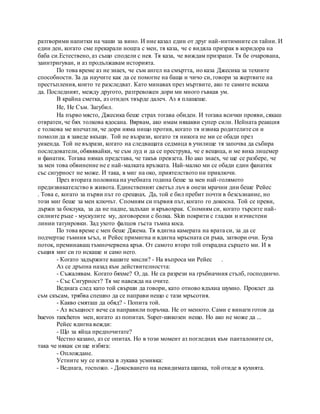 разтворими напитки на чаши за вино. И ние казал един от друг най-интимните си тайни. И
един ден, когато сме прекарали нощта с мен, тя каза, че е видяла призрак в коридора на
баба си.Естествено, аз също сподели с нея. Тя каза, че виждам призраци. Тя бе очарована,
заинтригуван, и аз продължавам историята.
По това време аз не знаех, че съм ангел на смъртта, но каза Джесика за техните
способности. За да научите как да се помогне на баща и чичо си, говори за жертвите на
престъпления, които те разследват. Като минавах през мъртвите, ако те самите искаха
да. Последният, между другото, разтревожен дори ми много гъвкав ум.
В крайна сметка, аз отидох твърде далеч. Аз я плашеше.
Не, Не Съм. Загубил.
На първо място, Джесика беше страх тогава обиден. И тогава всички прояви, сякаш
отвратен, че бях толкова ядосана. Вярвам, ако имам някакви супер сили. Нейната реакция
е толкова ме впечатли, че дори няма нищо против, когато тя извика родителите си и
помоли да я заведе вкъщи. Той не възрази, когато тя никога не ми се обади през
уикенда. Той не възрази, когато на следващата седмица в училище тя започва да събира
последователи, обявявайки, че съм луд и да се преструва, че е вещица, и ме вика лицемер
и фанатик. Тогава нямах представа, че такъв превзета. Но ако знаех, че ще се разбере, че
за мен това обвинение не е най-малката връзката. Най-малко ми се обади един фанатик
със сигурност не може. И така, в миг на око, приятелството ни приключи.
През втората половина на учебната година беше за мен най-голямото
предизвикателство в живота. Единственият светъл лъч в онези мрачни дни беше Рейес
. Това е, когато за първи път го срещнах. Да, той е бил пребит почти в безсъзнание, но
този миг беше за мен ключът. Спомням си първия път, когато го докосна. Той се преви,
държи за боклука, за да не падне, задъхан и кръвохрак. Спомням си, когато търсите най-
силните ръце - мускулите му, договорени с болка. Skin покрити с гладки и изчистени
линии татуировки. Зад ухото фалцов гъста тъмна коса.
По това време с мен беше Джема. Тя вдигна камерата на врата си, за да се
подчертае тъмния ъгъл, и Рейес примигна и вдигна мръсната си ръка, затвори очи. Буза
поток, преминаващ тъмночервена кръв. От самото второ той открадна сърцето ми. И в
същия миг си го искаше и само него.
- Когато задържите вашите мисли? - На въпроса ми Рейес .
Аз се дръпна назад към действителността:
- Съжалявам. Когато бяхме? О, да. Не са разрези на гръбначния стълб, господинчо.
- Със Сигурност? Тя ме навежда на очите.
Веднага след като той свърши да говори, като отново вдъхна шумно. Проклет да
съм скъсам, трябва спешно да се направи нещо с тази мръсотия.
- Какво смяташ да обяд? - Попита той.
- Аз всъщност вече са направили поръчка. Не от менюто. Сами е винаги готов да
huevos rancheros мен, когато аз попитах. Super-шикозен нещо. Но ако не може да ...
Рейес вдигна вежди:
- Що за яйца предпочитате?
Честно казано, аз се опитах. Но в този момент аз погледнах към панталоните си,
така че някак си ще избяга:
- Оплождане.
Устните му се извиха в лукава усмивка:
- Веднага, госпожо. - Докосването на невидимата шапка, той отиде в кухнята.
 