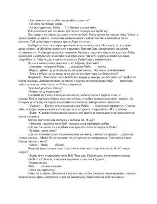 - Ако човекът ще те убие, не го убие, става ли?
- Не мога да обещая нищо.
- Аз съм сериозен, Рейес ! - Извиках аз след него.
Той намигна и миг по-късно вратата се затвори зад гърба му.
Пет минути по-късно, аз седях с чичо ми Боб. Рейес лично ни нареди обяд. Voices в
залата утихна до шепот, и няколко жени всъщност влачат клетка и започнаха да го
снимам. Той се намира в някаква врата. Дори по-лошо.
Разбира се, сега тя се превърна нещо като знаменитост. Не е шега, за да служи
десет години за убийство което не е извършил. Всички бяха нетърпеливи да научат
историята му. Репортери молеха за интервю. Веднага след като хората виждат как Рейес
освободен и съпроводен до колата чака пред съда, тъй като хората веднага поискаха
подробности. Така че, да, в известен смисъл, Рейес сега е знаменитост.
Но след това отново, това, което се забравя, Джесика?
- Детектив - поздрави Рейес , създаване Чибо плоча.
- Фароу, хубаво да се види, че не си седят вкъщи. Все пак и се изпълняват.
- Това е хубаво да се види, че аз съм се полезен член на обществото?
Изтръпнах. Това беше чичо Боб Рейес вкарат в затвора, но Бог знае Earl Walker се
опита да слава. Доказателствата са много и всички те опровергава Чибо инстинкт,
който от началото му казах, че Рейес е невинен.
Чичо Боб усмихна плътно:
- Poison не се подхлъзна?
Гледайки го, Рейес вдигна вилицата си, набоде парче й бурито и ми го
подаде. После бавно се обърна към мен поглед, от който веднага намушкан кожата. Аз
отворих устата си, взе парче на устните си с вилица, затвори очи и простена:
- Vkusnoty. - Когато погледна назад към Рейес , затъмнени чертите му. Стисна
зъби, той притвори клепачи изглеждаха като се хранех. I преглътна.- И сте готови.
- Знам. - Сложете вилицата на масата, той кимна за довиждане и за двама ни и се
върна в кухнята.
Всички погледи бяха вперени в задника си. И моят.
- Прилича - започна чичо Боб - можете да се разбираме добре.
- Не мисля - казах аз, гледайки към вратата точно затворен за Рейес .
- За какво става дума?
- Да не си посмял да се направи оценка на човек, с когото се срещам. - Дадох му
гневен поглед. - Може би си мислите, че сте пример за подражание. Сам-видях някои
боклук вкъщи с кола?
- Чарли! - Чибо обиден.
Въпреки това, аз просто го подготви за това, което ще кажа сега. Аз се наведе
напред:
- Знам, че си я харесвам, чичо Боб. Така ада, Светия дим, и я покани на среща.
- Кой е? - Той каза, изведнъж очарован от неговия бурито.
- Знаеш ли кой.
Чибо отхапа и кимна:
- Прав си, страхотно.
Само, че аз чаках. Вкопчени в гърлото му, аз съм ужасени очи изпъкваха с цялата
таланта и ням филм актрисата играе на сцената на убийството на собствената си.
 