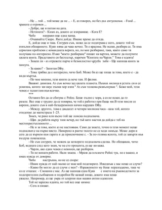 - Не ... той ... той може да не ... - Е, аз говорех, но без дъх ентусиазъм. - Food ...
храната е отровен ...
- Добре, ще я питам на дата.
- Истината? - Казах аз, докато се изправяше. - Кога Е?
Чибо направи още една хапка.
- Очаквайте Скоро. Яжте дойде. Имаме време да отида.
Е, дойде още и така. Сигурен съм, може да се подиграва с него, докато той не
изпълни обещанието. Куки няма да чака вечно. Тя е красива. Не всеки, разбира се. Тя има
сериозни проблеми с командната верига, но, по мое разбиране, така, както само тя
получава по-интересно. И ако "моето разбиране" пишат на хартия, можете да получите
цялата книга. Представете си бестселър, наречен "Книгата на Чарли." Това е идеята!
- Знаеш ли - аз отрежете парче и безмилостно vgryzlis зъби - Ще напиша книга за
минута.
- За какво? - Запитан Diby.
- Това трябва да е интересно, чичо Боб. Може би аз ще пиша за това, което е - да
види мъртъв.
- По мое мнение, тези книги са вече там. И филми.
Вашият дивизия. Аз съм вечно зад цялата планета. Пъхнах вилица в устата си и се
усмихна, когато ми вкус пъпки хор изпя " Аз съм толкова развълнуван ". Боже мой, този
човек е талантлив във всичко.
***
Оставих без да се сбогува с Рейес. Беше пълно с хора, а аз не исках да го
разсее. Все още е трудно да се повярва, че той е работил при баща ми.В тези мисли аз
варени, докато съм в най-безцеремонен начин нарушен Diby.
- Между другото, това е двадесет и четири милиона часа - каза той, когато
отидохме до магистрала I -25.
Знаех, че рано или късно той ще поиска подпалвача.
- Щях да работя върху тази вечер, но тъй като настоя да дойда с теб на
местопрестъплението ...
- Не и за това, което аз не настоявам. Само да знаете, точно в този момент нещо
подпалвач е на първо място. Намерено в ранчо тялото не се ходи никъде. Може дори и
сега да се върнем към гарата и да приключваме с. - За по-голяма яснота, той се завъртя във
въздуха показалеца.
- Не съм сигурен, че можем да затворите подпалвача сделка. Но обещавам, чичо
Боб, веднага след като знам, че на сто процента, аз ще ви кажа.
- Чарли, ако един човек е невинен, ще разберем.
- Тя не винаги работи. Нали знаеш. - Мразя да плъзнете Рейес тук, но е важно, и
имах нужда от доверие.
Чибо настръхна, но не се спори:
- Имам нужда от най-малко се знае кой подозирате. Изведнъж с вас нещо се случи?
- Какво би могло да се случи с мен? - Изражението му беше неразгадаемо, така че
аз се отказах: - Смокини с вас. Аз ще напиша една Куки с името на ръководството за
подозрителни съобщения и подробни Не казвай нищо, докато има нещо
ужасно. Например, аз ще умра от алергия към вашия евтин одеколон.
Той не харесва идеята, но той все още кимна:
- Сега и пишат.
 