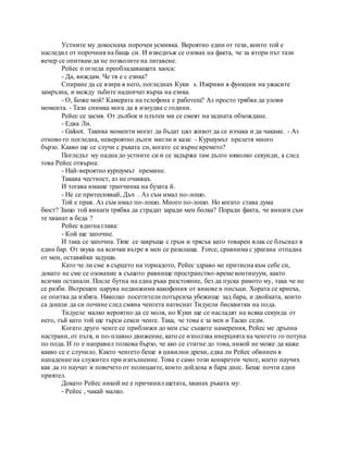 Устните му докоснаха порочен усмивка. Вероятно един от тези, които той е
наследил от порочния на баща си. И изведнъж се озовах на факта, че за втори път тази
вечер се опитвам да не позволите на лигавене.
Рейес п огледа преобладаващата хаоса:
- Да, виждам. Че тя е с езика?
Спиране да се взира в него, погледнах Куки s. Изкриви в функции на ужасите
замръзна, и между зъбите надничат върха на езика.
- О, Боже мой! Камерата на телефона е работещ? Аз просто трябва да улови
момента. - Тази снимка мога да я изнудва с години.
Рейес се засмя. От дълбок и плътен ми се смеят на задната обхождане.
- Едва Ли.
- Galoot. Такива моменти могат да бъдат цял живот да се изчака и да чакаме. - Аз
отново го погледна, невероятно дълги мигли и каза: - Куршумът прелетя много
бързо. Какво ще се случи с ръката си, когато се върне времето?
Погледът му падна до устните си и се задържа там дълго няколко секунди, а след
това Рейес отвърна:
- Най-вероятно куршумът премине.
Такава честност, аз не очаквах.
И тогава имаше трапчинка на бузата й.
- Не се притеснявай, Дъч . Аз съм имал по-лошо.
Той е прав. Аз съм имал по-лошо. Много по-лошо. Но когато става дума
бюст? Защо той винаги трябва да страдат заради мен болка? Поради факта, че винаги съм
те хванат в беда ?
Рейес вдигна глава:
- Кой ще започне.
И така се започна. Time се завръща с гръм и трясък като товарен влак се блъснал в
един бар. От звука на всички вътре в мен се разклаща. Force, сравнима с урагана отпадна
от мен, оставяйки задуши.
Като че ли сме в сърцето на торнадото, Рейес здраво ме притисна към себе си,
докато не сме се озовахме в същото равнище пространство-време континуум, както
всички останали. После бутна на една ръка разстояние, без да пуска рамото му, така че не
се разби. Вътрешен царува недвижими какофония от викове и писъци. Хората се криеха,
се опитва да избяга. Няколко посетители потърсиха убежище зад бара, и двойката, които
са дошли да си почине след смяна ченгета натиснат Тидуели бисквитки на пода.
Тидуеле малко вероятно да се моля, но Куки ще се насладят на всяка секунда от
него, тъй като той ще търси секси ченге. Така, че това е за мен и Таско седм.
Когато друго ченге се приближи до мен със същите намерения, Рейес ме дръпна
настрани, от пътя, и по-плавно движение, като се използва инерцията на ченгето го потупа
по пода. И го е направил толкова бързо, че ако се стигне до това, никой не може да каже
какво се е случило. Както ченгето беше в цивилни дрехи, едва ли Рейес обвинен в
нападение на служител при изпълнение. Това е само този конкретен ченге, което научих
как да го научат и повечето от полицаите, които дойдоха в бара днес. Беше почти един
приятел.
Докато Рейес никой не е причинил щетата, хванах ръката му:
- Рейес , чакай малко.
 