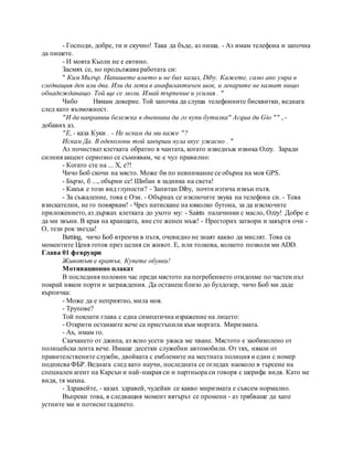 - Господи, добре, ти и скучно! Така да бъде, аз пиша. - Аз имам телефона и започна
да пишете.
- И моята Кьолн не е евтино.
Засмях се, но продължава работата си:
" Ким Милър. Напишете името и не бих казал, Diby. Кажете, само ако умра в
следващия ден или два. Или да лети в анафилактичен шок, и лекарите не казват нищо
обнадеждаващо. Той ще се моли. Имай търпение и усилия . "
Чибо Нямам доверие. Той започва да слуша телефонните бисквитки, веднага
след като възможност.
"И да направиш бележка в дневника да го купи бутилка" Acqua ди Gio "" , -
добавих аз.
"Е, - каза Куки . - Не искам да ми каже "?
Искам Да. В одеколони той завърши нула вкус ужасно . "
Аз почистват клетката обратно в чантата, когато изведнъж извика Ozzy. Заради
силния акцент сериозно се съмнявам, че е чул правилно:
- Когато сте на ... X, е?!
Чичо Боб скочи на място. Може би по невнимание се обърна на моя GPS.
- Бързо, б ..., обърни се! Шибан в задника на света!
- Какъв е този вид глупости? - Запитан Diby, почти изтича извън пътя.
- За съжаление, това е Ози. - Обърнах се изключите звука на телефона си. - Това
взискателни, не го повярвам! - Чрез натискане на няколко бутона, за да изключите
приложението, аз държах клетката до ухото му: - Saints палачинки с масло, Ozzy! Добре е
да ми звъни. В края на краищата, вие сте женен мъж! - Престорих затвори и завъртя очи -
О, тези рок звезда!
Batting, чичо Боб втренчи в пътя, очевидно не знаят какво да мислят. Това са
моментите Ценя готов през целия си живот. Е, или толкова, колкото позволи ми ADD.
Глава 01 февруари
Животът е кратък. Купете обувки!
Мотивационно плакат
В последния половин час преди мястото на погребението отидохме по частен път
покрай някои порти и заграждения. Да останеш близо до булдозер, чичо Боб ми даде
кърпичка:
- Може да е неприятно, мила моя.
- Трупове?
Той поклати глава с една симпатична изражение на лицето:
- Открити останките вече са пристъпили към моргата. Миризмата.
- Ах, имам го.
Скачането от джипа, аз ясно усети ужаса ме хване. Мястото е заобиколено от
полицейска лента вече. Имаше десетки служебни автомобили. От тях, някои от
правителствените служби, двойката с емблемите на местната полиция и един с номер
подписва ФБР. Веднага след като научи, последната се огледах наоколо в търсене на
специален агент на Карсън и най-накрая си и партньора си говоря с шерифа видя. Като ме
видя, тя махна.
- Здравейте, - казах здравей, чудейки се какво миризмата е съвсем нормално.
Въпреки това, в следващия момент вятърът се промени - аз трябваше да хапе
устните ми и потисне гаденето.
 
