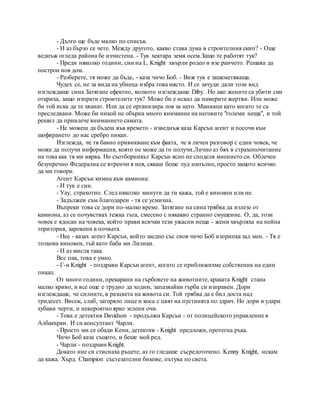 - Дълго ще бъде малко по списък.
- И аз бързо се чете. Между другото, какво става дума в строителния екип? - Още
веднъж огледа района бе изчистена. - Тук хектара земя осем.Защо те работят тук?
- Преди няколко години, син на L. Knight хвърли родео и взе ранчото. Решава да
построи нов дом.
- Разберете, тя може да бъде, - каза чичо Боб. - Виж тук е зашеметяваща.
Чудех се, не за вида на убиеца избра това място. И се зачуди дали този вид
изглеждаше сина Затягане ефектно, колкото изглеждаше Diby. Но ако жените са убити син
откриха, защо изпрати строителите тук? Може би е искал да намерите жертви. Или може
би той иска да те хванат. Или да се организира лов за него. Маниаци като когато те са
преследвани. Може би никой не обърна много внимание на неговите "големи неща", и той
решил да привлече вниманието самата.
- Не можеш да бъдеш във времето - изведнъж каза Карсън агент и посочи към
шофирането до нас сребро пикап.
Изглежда, че тя бавно привикване към факта, че в личен разговор с един човек, че
може да получи информация, която не може да го получи.Лично аз бях в страхопочитание
на това как тя ми вярва. Но съотборникът Карсън ясно не споделя мнението си. Облечен
безупречно Федерална се втренчи в нея, сякаш беше луд напълно, просто защото всичко
да ми говори.
Агент Карсън кимна към камиона:
- И тук е син.
- Уау, страхотно. След няколко минути да ти кажа, той е виновен или не.
- Задължен съм благодарен - тя се усмихна.
Въпреки това се дори по-малко време. Затягане на сина трябва да излезе от
камиона, аз се почувствах тежка тъга, смесено с някакво странно смущение. О, да, този
човек е ядосан на човека, който прави всички тези ужасни неща - жени хвърляха на нейна
територия, заровени в почвата.
- Нее - казах агент Карсън, който заедно със своя чичо Боб изприпка зад мен. - Тя е
толкова виновен, тъй като баба ми Лилиан.
- И аз мисля така.
Все пак, това е умно.
- Г-н Knight - поздрави Карсън агент, когато се приближихме собственик на един
пикап.
От много години, прекарани на гърбовете на животните, краката Knight стана
малко криво, и все още е трудно да ходим, запазвайки гърба си изправен. Дори
изглеждаше, че силните, в разцвета на живота си. Той трябва да е бил доста над
тридесет. Висок, слаб, загоряло лице и коса с цвят на пустинята по здрач. Но дори и удари
хубави черти, и невероятно ярко зелени очи.
- Това е детектив Davidson - продължи Карсън - от полицейското управление в
Албакърки. И си консултант Чарли.
- Просто ми се обади Кени, детектив - Knight предложи, протегна ръка.
Чичо Боб каза същото, и беше мой ред.
- Чарли - поздрави Knight.
Докато ние си стиснаха ръцете, аз го гледаше съсредоточено. Kenny Knight, искам
да кажа. Хърд. Champion състезателни бикове, пътува по света.
 