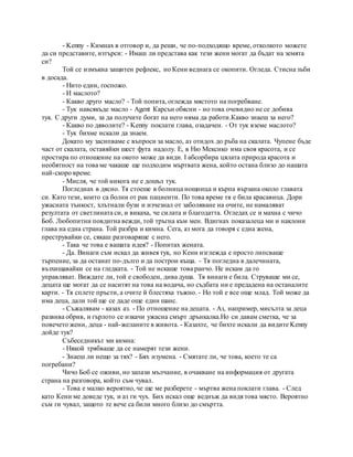 - Kenny - Кимнах в отговор и, да реши, че по-подходящо време, отколкото можете
да си представите, изтърси: - Имаш ли представа как тези жени могат да бъдат на земята
си?
Той се измъкна защитен рефлекс, но Кени веднага се окопити. Огледа. Стисна зъби
в досада.
- Нито един, госпожо.
- И маслото?
- Какво друго масло? - Той попита, оглежда мястото на погребване.
- Тук навсякъде масло - Agent Карсън обясни - но това очевидно не се добива
тук. С други думи, за да получите богат на него няма да работи.Какво знаеш за него?
- Какво по дяволите? - Kenny поклати глава, озадачен. - От тук вземе маслото?
- Тук бихме искали да знаем.
Докато му засипваме с въпроси за масло, аз отидох до ръба на скалата. Чупене бъде
част от скалата, оставяйки шест фута надолу. Е, в Ню Мексико има своя красота, и се
простира по отношение на окото може да види. I абсорбира цялата природа красота и
необятност на това ме чакаше ще подходим мъртвата жена, който остана близо до нашата
най-скоро време.
- Мисля, че той никога не е дошъл тук.
Погледнах в дясно. Тя стоеше в болница нощница и кърпа вързана около главата
си. Като тези, които са болни от рак пациенти. По това време тя е била красавица. Дори
ужасната тънкост, хлътнали бузи и изчезнал от заболяване на очите, не намаляват
резултата от светлината си, и викаха, че силата и благодатта. Огледах се и махна с чичо
Боб. Любопитни повдигна вежди, той тръгна към мен. Вдигнах показалеца ми и наклони
глава на една страна. Той разбра и кимна. Сега, аз мога да говоря с една жена,
преструвайки се, сякаш разговаряше с него.
- Така че това е вашата идея? - Попитах жената.
- Да. Винаги съм искал да живея тук, но Кени изглежда е просто липсваше
търпение, за да останат по-дълго и да построи къща. - Тя погледна в далечината,
възхищавайки се на гледката. - Той не искаше това ранчо. Не искам да го
управляват. Виждате ли, той е свободен, дива душа. Тя винаги е била. Струваше ми се,
децата ще могат да се наситят на това на водача, но съдбата ни е предадена на останалите
карти. - Тя сплете пръсти, а очите й блестяха тъжно. - Но той е все още млад. Той може да
има деца, дали той ще се даде още един шанс.
- Съжалявам - казах аз. - По отношение на децата. - Аз, например, мисълта за деца
развива обрив, и гърлото се изкачи ужасна смърт дрънкалка.Но си давам сметка, че за
повечето жени, деца - най-желаните в живота. - Казахте, че бихте искали да видите Kenny
дойде тук?
Събеседникът ми кимна:
- Някой трябваше да се намерят тези жени.
- Знаеш ли нещо за тях? - Бях изумена. - Смятате ли, че това, което те са
погребани?
Чичо Боб се оживи, но запази мълчание, в очакване на информация от другата
страна на разговора, който съм чувал.
- Това е малко вероятно, че ще ме разберете - мъртва жена поклати глава. - След
като Кени ме доведе тук, и аз ги чух. Бих искал още веднъж да видя това място. Вероятно
съм ги чувал, защото те вече са били много близо до смъртта.
 