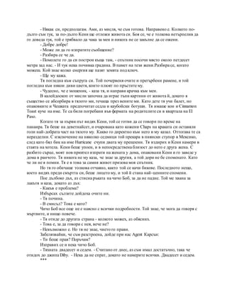 - Някак си, предполагам. Ами, аз мисля, че съм готова. Направено е. Колкото по-
дълго съм тук, за по-дълго Кени ще отложи живота си. Боя се, че е толкова нетърпелив да
го доведа тук, той е трябвало да чака за мен и никога не се закълне да се ожени.
- Добре добре!
- Може ли да го изпратите съобщение?
- Разбира се че да.
- Помолете го да си построи къща там, - спътник посочи място около петдесет
метра зад нас. - И тук нека почивка градина. В памет на тези жени.Разбира се, когато
можеш. Кой знае колко енергия ще пазят земята под ключ.
- Ще му кажа.
Тя погледна към съпруга си. Той почервеня очите и прегърбени рамене, и той
погледна към някои диви цветя, които плюят по пръстите му.
- Чудесно, че е мошеник, - каза тя, и направи крачка към мен.
В калейдоскоп от мисли започна да играе тъпи картини от живота й, докато я
същество се абсорбира в тялото ми, течаща през вените ми. Като дете тя учи балет, но
опаковките и Чешката предпочитат седла и каубойски ботуши. Тя имаше кон и Cinnamon
Toast куче на име. Те са били погребани във фермата на родителите си в квартала на El
Paso.
Когато тя за първи път видях Кени, той се готви да се говори по време на
панаира. Тя беше на деветнайсет, и очарована като кожени Chaps на краката си оставяли
голи най-добрата част на тялото му. Какво го директно към него и му казал. Оттогава те са
неразделни. С изключение на няколко седмици той прекара в пиянски ступор в Мексико,
след като бял бик на име Hurricane счупи двата му прешлени. Тя издирих и Кени намери в
стаята на хотела. Кени беше упоен, и в непосредствена близост до него е друга жена. С
разбито сърце, моят нов приятел изпрати на жената у дома, опаковани Кени и го заведе у
дома в ранчото. Тя никога не му каза, че знае за другия, а той дори не бе споменато. Като
че ли не я помни. Тя е в това за самия живот призова моя спътник.
Но тя го обичаше толкова отчаяно, както той се качи бикове. Последното нещо,
което видях преди смъртта си, беше лицето му, и той й стана най-ценните спомени.
Пое дълбоко дъх, аз стисна ръката на чичо Боб, за да не падне. Той ме хвана за
лакътя и каза, докато аз дъх:
- Какъв е проблема?
Избърсах сълзите дойдоха очите ни.
- Тя почина.
- В смисъл? Това е като?
Чичо Боб все още не е наясно с всички подробности. Той знае, че мога да говоря с
мъртвите, и нищо повече.
- Тя отиде до другата страна - колкото можех, аз обясних.
- Това е, за да говори с нея, вече не?
- Невъзможно е. Но тя не знае, чието го прави.
Забелязвайки, че съм разстроена, дойде при нас Agent Карсън:
- Ти беше прав? Поръчам?
Изправих се и нека чичо Боб.
- Тяхната двадесет и седем. - Считано от днес, аз съм имал достатъчно, така че
отидох до джипа Diby. - Нека да не спрат, докато не намерите всички. Двадесет и седем.
***
 