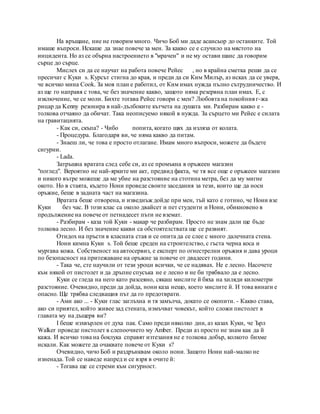 На връщане, ние не говорим много. Чичо Боб ми даде асансьор до останките. Той
имаше въпроси. Искаше да знае повече за мен. За какво се е случило на мястото на
инцидента. Но аз се обърна настроението в "мрачен" и не му остави шанс да говорим
сърце до сърце.
Мислех си да се научат на работа повече Рейес , но в крайна сметка реши да се
пресичат с Куки s. Курсът стигна до края, и преди да си Ким Милър, аз исках да се уверя,
че всичко мина Cook. За моя план е работил, от Ким имах нужда пълно сътрудничество. И
аз ще го направя с това, че без значение какво, защото няма резервна план имах. Е, с
изключение, че се моли. Бихте тогава Рейес говори с мен? Любовта на покойния г-жа
рицар да Kenny резонира в най-дълбоките кътчета на душата ми. Разбирам какво е -
толкова отчаяно да обичат. Така неописуемо някой в нужда. За сърцето ми Рейес е силата
на гравитацията.
- Как си, скъпа? - Чибо попита, когато щях да изляза от колата.
- Процедура. Благодаря ви, че няма какво да питам.
- Знаеш ли, че това е просто отлагане. Имам много въпроси, можете да бъдете
сигурни.
- Lada.
Затръшна вратата след себе си, аз се промъкна в оръжеен магазин
"поглед". Вероятно не най-ярките ми акт, предвид факта, че тя все още е оръжеен магазин
и никого вътре можеше да ме убие на разстояние на стотина метра, без да му мигне
окото. Но в стаята, където Нони проведе своите заседания за тези, които ще да носи
оръжие, беше в задната част на магазина.
Вратата беше отворена, и изведнъж дойде при мен, тъй като е готино, че Нони взе
Куки без час. В този клас са около двайсет и пет студенти и Нони, обикновено в
продължение на повече от петнадесет пъти не вземат.
- Разбирам - каза той Куки - макар че разбирам. Просто не знам дали ще бъде
толкова лесно. И без значение какви са обстоятелствата ще се развият.
Отидох на пръсти в класната стая и се опита да се слее с много далечната стена.
Нони кимна Куки s. Той беше среден на строителство, с гъста черна коса и
мургава кожа. Собственост на автосервиз, е експерт по огнестрелни оръжия и дава уроци
по безопасност на притежаване на оръжие за повече от двадесет години.
- Така че, сте научили от тези уроци всички, че се надявах. Не е лесно. Насочете
към някой от пистолет и да дръпне спусъка не е лесно и не би трябвало да е лесно.
Куки се гледа на него като разсеяно, сякаш мислите й бяха на хиляди километри
разстояние. Очевидно, преди да дойда, нони каза нещо, което мислите й. И това винаги е
опасно. Ще трябва следващия път да го предотврати.
- Ами ако ... - Куки глас заглъхна и тя замълча, докато се окопити. - Какво става,
ако си приятел, който живее зад стената, измъчват човекът, който сложи пистолет в
главата му на дъщеря ви?
I беше изхвърлен от духа пак. Само преди няколко дни, аз казах Куки, че Ърл
Walker проведе пистолет в слепоочието му Amber. Преди аз просто не знам как да й
кажа. И всичко това на боклука справят изтезания не е толкова добър, колкото бихме
искали. Как можете да очаквате повече от Куки s?
Очевидно, чичо Боб и раздрънквам около нони. Защото Нони най-малко не
изненада. Той се наведе напред и се взря в очите й:
- Тогава ще се стреми към сигурност.
 