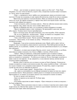 - И ако ... ако не можех да дръпне спусъка, дори и да е бил там? - Voice Куки
напукани, и аз съм точно на мястото, където е бил, почувствах пълната тежест на мъката
си. Тегло, които тя едва понася.
- Куки s, е решението, което трябва да се предприемат, преди да получите един
пистолет. И нещо ми подсказва, че при такива обстоятелства, може би не съм се съмнявал.
Пристъпих към вратата. I погълна болката. Няма да позволи да диша. Потулен
очите със сълзи. Не заради спомените, а заради това, което съм научил колко тази нощ
засегнати най-добрият ми приятел.
- Само погледнете, който ни изведе дяволи. - Нони ме забеляза веднага щом влязох,
но се държеше така, сякаш току-що съм се появи. Цени него не.
Всички се обърнаха към мен, а аз се усмихна и махна неуверено в поздрав:
- Просто проверете какъв е моят помощник. Не пропускайте един клас, ако не е
убил никого. Толкова много й пъти пренебрегвани.
Куки и погледна назад. На пръв изненадан, след това неудобно. И без причина.
- Не, не, не за убийство - веднага казах. - Нищо, че никога не е направил. Но в
кръшкане плюсове. Черен колан от нея в този случай.
- Това е моят бивш студент. Частен детектив. Moonlights като консултант на
полицията. - Нони махна, че ме покани да дойда. - Обзалагам се, че тя има за нас,
интересни истории.
Намръщен, I сви устни и влачеха прегръдка нони. Някой, който, както той със
сигурност знае, че историите, имам повече от достатъчно. Чичо Боб всичко поставя. В
крайна сметка, аз се усмихнах, знаейки, че сега ще има трапчинка на бузата й, и се обърна
към публиката.
- Всъщност, аз имам една история. Веднъж, когато ходех на училище, за да Нони,
една жена се появи в класната стая. Блуза в oblipku и всичко, и Нони почти ...
- Хайде! - Нони ме прекъсна, сложи ръка на рамото ми и се наведе в лакътя,
заключване на врата. Тогава разроши косата ми отгоре и добави, смееш на начина, по
който аз изскимтя от унижение: - Тя обича да се измисли. И сега, благодаря на всички за
какво става на тези курсове. Аз ще документи, и след няколко месеца, всички вие ще
получите вашето разрешение.
Всичко стана от местата си и се изнесе, но нека не Noni в бързаме. Очевидно не
искаше историята се появи в светлината на деня. Не, нищо подобно не беше - той никога
не е ходил пляскам и не е направил нищо нередно. И слава богу, защото в противен
случай ще има доста да обяснява на жена си.
- Така че, вижте какво правя? - Зададен Куки s, без да ме гледа.
- Да - казах аз, опитвайки се да не обръща внимание на звука на гласа ми, защото
на сплескана бузите. Нони разменен с някой, ръцете и отговори на последния въпрос. -
Притеснявам се, че можете да оставите заетост след инцидента с кънки на земята.
Тя тихо се засмя и взе чантата си.
- Беше ми приятно да ми престой. Ти беше прав.
- Казах ти.
- И аз нямам представа за какво говориш. - Куки очевидно са готови да напуснат. -
Не Noni не фанатик.
Тук Galoot. Нони сцепление стана по-строг, и отново се чувствах като самата смърт
къдри косата ми. Всички бяха прави. Аз никога не даде никакво значение за това, но това
наистина е бил прав: няма лесен разплата.
 