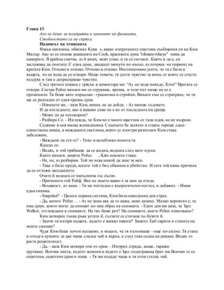 Глава 13
Ако не беше за полицията и законите на физиката,
Стойностите са ме спряха.
Надписът на тениската
Извън магазина, обясних Куки s, какво изпратените текстови съобщения си на Ким
Милър. Ако аз се опише реакцията на Cook, красивата дума "ofonarevshaya" няма да
намерите. В крайна сметка, аз й казах, моят план, и тя се съгласи. Както и да е, си
заслужава да опитате. С една дума, двадесет минути по-късно, аз почуках на тюркоаз на
вратата Ким. Отново и отново. Отново и отново. Инстинктивно усети, че тя е била в
къщата, но не иска да се отвори. Нещо повече, тя усети чувство за вина, от която се сгъсти
въздуха и там е депресиращо чувство.
След третата покана с трясък и коментара ми: "Аз не ходя никъде, Ким!" Вратата се
отвори. Сестра Рейес винаги ми се струваше, крехка, и този път нищо не се е
променило. Тя беше като порцелан - грациозна и стройни. Винаги съм се страхувал, че тя
ще се разпадне от една празна дума.
- Извинете ме, - каза Ким, махна ли да дойда. - Аз миеше съдовете.
И да погледнете, ако и маково семе не е ял от последната ни среща.
- Може ли да поговорим?
- Разбира Се. - Изглежда, че Ким не е много щастлив от тази идея, но не възрази.
Седяхме в нея малка всекидневна. Слънцето бе залязло и стаята гореше една-
единствена лампа, в мъждивата светлина, която се изостри разполага Ким става
забележим.
- Виждали ли сте го? - Тихо и колебливо попита тя.
Ядосах се:
- Видях, и той трябваше да се видим, веднага след като пусна.
Както винаги, защита Рейес , Kim поклати глава:
- Не, не, аз разбирам. Той не иска никой да знае за мен.
- Така е било преди, когато той е бил обвинен в убийство. И сега той няма причина
да се отложи заседанието.
Очите й веднага се напълниха със сълзи.
- Причините той Райф. Вие не знаете какво е за мен да отида.
- Всъщност, аз знам. - Тя ме погледна с въпросителен поглед, и добавих: - Имам
една снимка.
- Snapshot? - Цялата нервна система, Ким била наводнена див страх.
- Да, когато Рейес ... - Аз не знам как да го кажа, меко казано. Малко вероятно е, че
има думи, които могат да опишат по-мек образ на снимката. - Един ден ми каза, че Ърл
Walker, отглеждани в снимките. На тях беше реч? На снимките, които Рейес измъчвани?
Ким затворен тънка ръка устата й, сълзите се стичаха по бузите й.
- Значи ти изгори къщата, където е живял някога? Защото Earl скрити в стените на
моите снимки?
Чудя Ким беше почти осезаемо, и мъката, че тя излъчваше - още по-силно. Тя стана
и отиде в кухнята за две чаши сладък чай и кърпа, а след това седна на дивана. Видях го
расте решителност.
- Да, - каза Ким затвори очи от срам. - Изгорих сгради, къщи, гаражи
срутване. Всички места, където живеем и където е Ърл подиграваха брат ми.Всички те са
оцветени, оцветени срам и лоша. - Тя ми подаде чаша и тя отпи глътка чай.
 