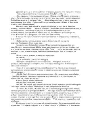 Даване й време да се приспособи към ситуацията, аз също отпи и след това попита:
- Знам, че сме говорили за това, но все пак, Ким, Earl ... той е все ...
- Не, - прекъсна го тя, преглъщане трудно. - Никога няма. Me никога не докосна с
пръст. - Тя ме погледна в очите, и в очите му се чете само едно нещо - чисто отвращение. -
Той харесва момчета. И най-вече Рейес . Жените бяха посетени от време на време,
когато нямаше друг избор. - Лицето на Ким отразено объркване. - Какво, за Бога, жена
открит в това събиране на кал?
Поклатих глава, виждайки Kim в сила, което не бях виждал преди. Desperate
решимост да защити Рейес , каквото и да става. За него тя е готова да направи всичко, а
той дори банална с любезното съдействие на не намери време да я видя след
освобождаването. Сега бях ядосан на него като ада, но това може да се сортира по-
късно. В момента аз съм загрижен само Ким и как да й помогне.
С поглед към нея, аз отново мълчаливо отпи от чая. Тя определено е необходимо,
за да се каже.
- Рейес направи всичко, за да ме защити. Освен това, той все още ме
защитава. Вижте сами: Имам къща, пари.
За парите, знам. Самата Ким ми каза. И тези пари е играл важна роля в моя
план. Петдесет милиона долара ublazhat всяко застрахователно дружество, особено след
като почти всички места, където са живели и Kim Рейес , почти всички къщи, които тя
изгорени, са една голяма мизерия. Ким внимателно да слушате мен, аз я докосна по
ръката.
- Ким, аз мисля, че може да ви организира сделка.
- Става ли?
- Да. С полицията. С областния прокурор.
- Разбирам - тя срамежливо погледна надолу. - Разбира се, че ще бъде
арестуван. Но аз проверила конкретно, че в тези сгради беше празен. Аз бих направил
нищо лошо на никого.
- Знам. И аз ще направя всичко, за да убеди властите. Мисля, че ако плащаме
застрахователни компании и собственици на сгради да предложи обезщетение, предвид
обстоятелствата ...
- Не, Не Съм! - Ким скочи и се отдръпна от мен. - Не е нужно да се замеси Рейес
. Никой не знае какво е направил с мен нещо да се направи, и аз не съм го влачат по
дъното. Ако той стане известен, че ...
Сложих чашата и стана прекалено.
- Но ако това е помощта, от която ...
- Не, Не Съм. Чарли, дори когато той отиде в затвора, никой не знаеше какво правя
с него Ърл. Вие не разбирате какво белези. Какво товари те носят в себе си.
Тя е права. Не разбрах. Въпреки това, ако се наложи да организира сделка на века,
ще бъде принуден да се прибере тази Рейес . Ако дори и да спаси собствения си задник,
той не иска да каже на правителството, че то има psevdosestra, след това, за да се избегне
да бъдат изпратени в затвора, той без съмнение ще продължи нищо. Лично аз съм
уплашен до смърт, че в затвора, Ким няма да оцелее. И ако аз я премине на полицията и тя
наистина го няма, то той ще е някой виновен Рейес ? Той просто не е имал избор - той
ме обвини.
Ким отново седна и отпи глътка чай, за да се успокои. Последвах примера й, но не
и дума каза. Тя се нуждае от време, за да се вземе в ръце, и аз трябваше да се реши колко
 