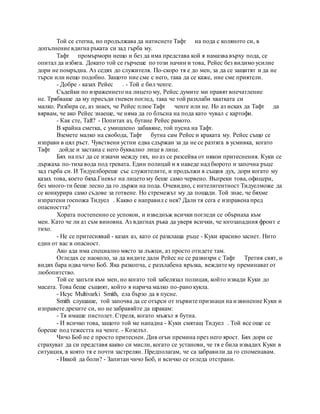 Той се стегна, но продължава да натиснете Тафт на пода с коляното си, в
допълнение вдигна ръката си зад гърба му.
Тафт промърмори нещо и без да има представа кой я намазва върху пода, се
опитал да избяга. Докато той се гърчеше по този начин и това, Рейес без видимо усилие
дори не помръдна. Аз седях до служителя. По-скоро тя е до мен, за да се защитят и да не
търси или нещо подобно. Защото ние сме с него, така да се каже, ние сме приятели.
- Добре - казах Рейес . - Той е бил ченге.
Съдейки по изражението на лицето му, Рейес думите ми правят впечатление
не. Трябваше да му присъди гневен поглед, така че той разхлаби хватката си
малко. Разбира се, аз знаех, че Рейес плюе Тафт ченге или не. Но аз исках да Тафт да
вярвам, че ако Рейес знаеше, че няма да го блъсна на пода като чувал с картофи.
- Как сте, Taft? - Попитах аз, бутане Рейес рамото.
В крайна сметка, с умишлено забавяне, той пусна на Тафт.
Вземете малко на свобода, Тафт бутна сам Рейес и краката му. Рейес също се
изправи в цял ръст. Чувствени устни едва сдържан за да не се разтяга в усмивка, когато
Тафт дойде и застана с него буквално лице в лице.
Бях на път да се изкачи между тях, но аз се разсейва от някои притеснения. Куки се
държаха по-тиха вода под тревата. Един полицай и я наведе над бюрото и започна ръце
зад гърба си. И Тидуелбореше със служителите, и продължи в същия дух, дори когато му
казах това, което бяха.Гневът на лицето му беше само червено. Въпреки това, офицери,
без много-ти беше лесно да го държи на пода. Очевидно, с интелигентност Тидуелможе да
се конкурира само съдове за готвене. Но стремежът му да пощади. Той знае, че бяхме
изпратени госпожа Тидуел . Какво е направил с нея? Дали тя сега е изправена пред
опасността?
Хората постепенно се успокои, и изведнъж всички погледи се обърнаха към
мен. Като че ли аз съм виновна. Аз вдигнах ръка да уверя всички, че югозападния фронт е
тихо.
- Не се притеснявай - казах аз, като се разклаща ръце - Куки красиво заснет. Нито
един от вас в опасност.
Ако ада има специално място за лъжци, аз просто отидете там.
Огледах се наоколо, за да видите дали Рейес не се развихри с Тафт Третия свят, и
видях бара идва чичо Боб. Яка разкопча, с разхлабена връзка, веждите му преминават от
любопитство.
Той се запъти към мен, но когато той забелязал полицая, който извади Куки до
масата. Това беше същият, който я нарича малко по-рано кукла.
- Исус Multivarki Smith, ела бързо да я пусне.
Smith слушаше, той започва да се отърси от първите признаци на извинение Куки и
изправете дрехите си, но не забравяйте да щракам:
- Тя имаше пистолет. Стреля, когато мъжът я бутна.
- И всичко това, защото той ме нападна - Куки смятащ Тидуел . Той все още се
бореше под тежестта на ченге. - Козелът.
Чичо Боб не е просто притеснен. Див огън премина през него ярост. Бях дори се
страхуват да си представя какво си мисли, когато се установи, че тя е била извадих Куки в
ситуация, в която тя е почти застрелян. Предполагам, че са забравили да го споменавам.
- Някой да боли? - Запитан чичо Боб, и всичко се огледа отстрани.
 