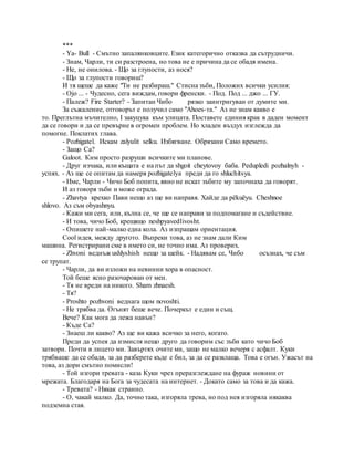 ***
- Ya- Bull - Смътно запалянковците. Език категорично отказва да сътрудничи.
- Знам, Чарли, ти си разстроена, но това не е причина да се обадя имена.
- Не, не онилова. - Що за глупости, аз нося?
- Що за глупости говориш?
И тя щеше да каже "Ти не разбираш." Стисна зъби, Положих всички усилия:
- Ojo ... - Чудесно, сега виждам, говори френски. - Под. Под ... джо ... ГУ.
- Палеж? Fire Starter? - Запитан Чибо рязко заинтригуван от думите ми.
За съжаление, отговорът е получил само "Ahoes-та." Аз не знам какво е
то. Преглътна мъчително, I закуцука към улицата. Поставете единия крак в даден момент
да се говори и да се превърне в огромен проблем. Но хладен въздух изглежда да
помогне. Поклатих глава.
- Pozhigatel. Искам zalyulit selku. Избягване. Обрязани Само времето.
- Защо Са?
Galoot. Ким просто разруши всичките ми планове.
- Друг изчака, или къщата е на път да shgoit cheytovoy баба. Pedupledi pozhalnyh -
успях. - Аз ще се опитам да намеря pozhigatelya преди да го shluchitsya.
- Име, Чарли - Чичо Боб попита, явно не искат зъбите му започнаха да говорят.
И аз говоря зъби и може ограда.
- Zhavtya крехко Пави нещо аз ще ви направя. Хайде да pёkuёyu. Cheshnoe
shlovo. Аз съм obyashnyu.
- Кажи ми сега, или, кълна се, че ще се направи за подпомагане и съдействие.
- И това, чичо Боб, крещящо neshpyavedlivosht.
- Опишете най-малко една кола. Аз изпращам ориентация.
Cool идея, между другото. Въпреки това, аз не знам дали Ким
машина. Регистрирани сме в името си, не точно има. Аз проверих.
- Zhvoni веднъж ushlyshish нещо за шейк. - Надявам се, Чибо осъзнах, че съм
се трупат.
- Чарли, да ви изложи на невинни хора в опасност.
Той беше ясно разочарован от мен.
- Тя не вреди на никого. Sham zhnaesh.
- Тя?
- Proshto pozhvoni веднага щом novoshti.
- Не трябва да. Огънят беше вече. Почеркът е един и същ.
Вече? Как мога да лежа навън?
- Къде Са?
- Знаеш ли какво? Аз ще ви кажа всичко за него, когато.
Преди да успея да измисля нещо друго да говорим със зъби като чичо Боб
затвори. Почти в лицето ми. Завъртях очите ми, защо не малко вечеря с асфалт. Куки
трябваше да се обадя, за да разберете къде е бил, за да се разклаща. Това е огън. Ужасът на
това, аз дори смътно помисли!
- Той изгори тревата - каза Куки чрез преразглеждане на фураж новини от
мрежата. Благодаря на Бога за чудесата на интернет. - Докато само за това и да кажа.
- Тревата? - Някак странно.
- О, чакай малко. Да, точно така, изгоряла трева, но под нея изгоряла някаква
подземна стая.
 