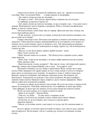 I пристъпи по-близо. Аз веднага бе заобиколен духът му - аромата на пустинята
след буря. Heat, че излъчена Рейес , с всяка секунда се нагорещява.
- Ако някога отново да стане ме заплашва ...
- Че какво от това? - Той попита, скръсти ръце и присви очи, ме погледна.
Аз трябваше да прочисти гърлото си.
- Ако някога отново да стане ме заплашва, че ще се свърже с вас. - След като съм го
свързва. Нематериално тялото свързана с материала. Рейес е попаднал във физическа
форма, и това не е малко много.
Той вдигна вежди, стаята беше още по-гореща. Пристъпи към мен, и между нас
почти няма свободно място.
- И как да успее - попита той, и аз можех да видя ясно как неговата мигащите очи -
ако не може да се говори?
Ударих гняв вътре в мен. Погледнах към кърпата в сенките в котловините между
мускулите. Рейес пристъпи напред, принуждавайки ме да се отдръпне, но не можех да
откъсна очи от печат блокове, които се движеха с него. Той продължава да напредне,
докато не се облегна на стената.Сложих ръката си върху гърдите му, той почина ръце на
стената зад мен.
- Мислех, че сме били прави с вашите дребни заплахи - успях.
Рейес гледат в устата ми.
- Моят заплахи никога не са малки. - Той облиза устни и прехапа устни, сякаш
нещо замислен.
- Моят също. Спри да ме заплашва, а за живот добри приятели ние ще останем.
Рейес наклони глава.
- Наистина мисля, че мога да укроти? - Все още ме гледа, той отвори най-горното
чекмедже, извади една снимка Polaroid и ми го даде. - За да укроти тази?
Погледнете снимката, не съм. Какво е представено, Велос мозъка ми от пръв
поглед. Рейес завързани очи здраво вързан за стол с въже, копаят в плътта и отворени
рани, които са започнали да се излекува. Аз веднага го позна. С дебела тъмна коса,
флуидни линии на татуировки, най-красиви, чувствени устни. На снимката той
шестнадесет. Ръководител на свой ред. Сухи устни унижение. На врата и ребрата -
огромни черни синини. Оръжия и торса, покрити с дълги големи съкращения. Някои
пресни, някои вече половината оздравял.
Аз никога не обеща да погледнете тази снимка. Но аз не съм идиот, и никога не би
никога не са хвърлени. Това беше доказателство, че аз трябваше да мине през Рейес
. Това трябваше да мине през тях двамата. И сега една снимка ще помогне на Ким.
Не без да гледа снимка, аз го слагам в задния си джоб.
- Дори не ме гледай? - Запитан Рейес .
- Това не е ли, Рейес . И това, което е направил за вас.
Свирил е на устните му усмивка, в която имаше много малко забавно.
- И мислиш, че да ме излекува, като птица със счупено крило.
Докоснах кърпите.
- Мисля, че си голямо момче, а вие знаете, че аз съм тук, без значение какво се
случва.
За да го дразни, аз изтичах пръсти по ръба на кърпи, след това по-долу, докосва
най-интересното. Честно казано, той не е толкова луд, колкото изглеждаше на пръв
поглед.
 