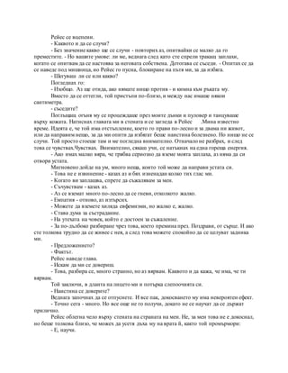 Рейес се вцепени.
- Каквото и да се случи?
- Без значение какво ще се случи - повторих аз, опитвайки се малко да го
преместите. - Но вашите умове: ли ме, веднага след като сте спрели тракащ заплахи,
когато се опитвам да се настоява за неговата собствена. Дотогава се съседи. - Опитах се да
се наведе под мишница, но Рейес го пусна, блокиране на пътя ми, за да избяга.
- Шегуваш ли се или какво?
Погледнах го:
- Изобщо. Аз ще отида, ако нямате нищо против - и кимна към ръката му.
Вместо да се оттегли, той пристъпи по-близо, и между нас имаше някои
сантиметра.
- съседите?
Поглъщащ огъня му се процеждаше през моите дънки и пуловер и танцуваше
върху кожата. Натиснах главата ми в стената и се загледа в Рейес .Мина известно
време. Идеята е, че той има отстъпление, което го прави по-лесно и за двама ни живот,
или да направим нещо, за да ми опити да избягат беше наистина болезнено. Но нищо не се
случи. Той просто стоеше там и ме погледна внимателно. Отначало не разбрах, и след
това се чувствах.Чувствах. Внимателно, сякаш учи, се натъкнах на една гореща енергия.
- Ако имах малко вяра, че трябва сериозно да вземе моята заплаха, аз няма да си
отвори устата.
Мигновено дойде на ум, много неща, които той може да направи устата си.
- Това не е извинение - казах аз и бях изненадан колко тих глас ми.
- Когато ви заплашва, спрете да съжалявам за мен.
- Съчувствам - казах аз.
- Аз се вземат много по-лесно да се гневи, отколкото жалко.
- Емпатия - отново, аз изтърсих.
- Можете да вземете хиляда евфемизми, но жалко е, жалко.
- Става дума за състрадание.
- На утехата на човек, който е достоен за съжаление.
- За по-дълбоко разбиране чрез това, което премина през. Поздрави, от сърце. И ако
сте толкова трудно да се живее с нея, а след това можете спокойно да се целуват задника
ми.
- Предложението?
- Фактът.
Рейес наведе глава.
- Искам да ми се довериш.
- Това, разбира се, много странно, но аз вярвам. Каквото и да кажа, че има, че ти
вярвам.
Той заключи, в дланта на лицето ми и потърка слепоочията си.
- Наистина се доверите?
Веднага започнах да се отпуснете. И все пак, докосването му има невероятен ефект.
- Точно сега - много. Но все още не го получи, докато не се научат да се държат
прилично.
Рейес облегна чело върху стената на страната на мен. Не, за мен това не е докоснал,
но беше толкова близо, че можех да усетя дъха му на врата й, както той промърмори:
- Е, научи.
 