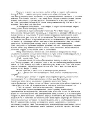 Смисълът на думите му, съчетани с дълбок тембър на гласа му най-накрая ме
доведе. И Рейес , заради дяволския, знаеше много добре, че това ще бъде
така. Внимателно построена устойчивост на системата е повредил, и аз изцяло се пресегна
към него. Леко докосна ръцете на твърд корем.Бавно прокара пръсти надолу към кърпата,
усещане при допир на възлагащия мускули. Дръпна кърпата, и тя падна в краката
ни. Рейес сърцето бие по-бързо. Кръв течеше по-бързо във вените му. Или моята. Не е от
значение. Стаята беше още по-гореща.
- Сложи ръцете си на стената - казах твърдо, се шмугна под мишница и избутва
напред, докато всичко не е срещу стената.
Гледайки го, аз с удоволствие обстоятелствата. Рейес Фароу изцяло мое
разположение. Принуден да ме изслушаш, да се подчинява на заповедите. По дяволите, аз
съм се използва за това, че мога. И колкото повече се да свикне да го видя гол, когато
искам. Докато съм изял очите му, той погледна назад. Wet черна коса падна над челото
му. Светнали очи. Целият му вид просто крещеше на съвършенството. Погледнах надолу
по задника със стоманена вдлъбната и от двете страни, които веднага стават по-дълбоко
напрежение. Засилване-близо, прокара пръсти надолу по гръбначния стълб на
Рейес. Мускулите на гърба бяха замразени под кожата. Отидох - имаше ръка на изваяната
задника, плъзна долу и хвана основата на пениса.Рейес наведе глава. Ръцете на стената
стиснати в юмруци. В него кипеше борба за самоконтрол.
Макар че аз го погали, застанал зад, мокра топлина се разпространява между
краката ми. I наведе по-близо, се сви в извивката на гърба му и го прегърна през кръста си
със свободната си ръка. Прокара ръка надолу отпред и изцеден.
- Fuck - издиша рязко Рейес .
Усетих кръв наплив към пениса, без да дава ми намигна на пръстите си около
него. Твърди като скала, той пулсираше в ръцете ми, изпълвайки главозамайваща смисъл
на властта. Рейес реагират пресилено да ми всеки допир, всяка ласка. Тичах пръстите ми
по цялата дължина, а той изпъшка през стиснати зъби. Гласът му изглеждаше крехка
черупка на това. Fragile. Уязвими.
Отидох в ритъма, да продължите да я компресирате в основата.
- Дъч . - Дрезгав глас беше почти толкова секси, колкото неговия собственик. -
Hang On.
Но аз не слушам. Заведох го до ръба, до самия ръба на оргазма, защото всички
чувства същото. Аз не обичам да го погали, и той ми даде. Heat в стомаха на
подизпълнители в стегнат кок, конци от покарал по цялото тяло. Исках
повече. Коленичих, се обърна към него и Рейес в сложил ръце пред, който възнамерява да
го взема в устата си, но той ме хвана за ръката и да дърпа, притиснат до гърдите си.
- Това със сигурност не е приличен поведение! - Възразих аз.
Моите думи, той не обърна внимание. Изриват врата му и отиде напред,
принуждавайки ме да се отдръпне, докато стигнахме до леглото. Тогава той ме вдигна в
ръцете му, положи на леглото и ме прегърна целия. Продължавайки да се къпете целувки
по врата ми, Рейес пое дънки. Ги Разкопча и извади на краката си. По някакво чудо успях
да се отървете от обувките и панталоните, докато той е стрелба с пуловера ми. Ловко като
опитен съблазнител, в миг на око, той разкопча сутиена си и се освобождава от заплахи и
Уил. От хладния въздух зърната притискане, но хладно веднага заменя топлината,
излъчвана от палав моя съсед. Поставянето момичета палмово покриваше жаркото устни
зърното заплахи. Аз почти изкрещя, защото чувстваше, кръгове по върховете на гореща
 