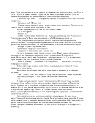 език. Рейес започна леко да смуче зърното, и избухва в един запален удоволствие. Като че
ли от гърдите до корема опъната струна и играе на него прекрасна мелодия. Дали ще
започна и аз прегърнах го, превивайки се от удоволствие едва поносимо.
И изведнъж спря Рейес . Отворих очи и видях, че той вдигна глава и ме погледна
напрегнато.
- Вярваш ли ми? - Попита той.
- След като сте в грешното време - казах аз, укорително намръщен. Въпреки че, за
да бъда честен, сега бях малко притеснен за това.
Устните му бяха разделили, той все още дишаше тежко.
- Но ти ми вярваш?
Отказвам се:
- Добре, смокини с вас. Доверявам Се. - Исках да добавя нещо като "безусловно",
"с цялото си сърце" и "Бога, нека да довърша вече!", Но аз прехапа езика си.
Рейес лежеше върху мен, лакти на леглото, и не може да бъде сериозно ме
погледна в очите. След това отново, направи невероятното нещо - заключи лицето ми в
ръцете си и разтри слепоочията си. Като миналия път, аз веднага започна да се отпуска.
- Затвори си очите - прошепна Рейес .
Подчиних се, макар и не много охотно.
- Отпуснете се и позволете ми в - добави той.
Неговото докосване, сякаш съм се потапя в транс. Fingers нежно обикаляха по
слепоочията ми, и аз разтопи напълно отказа от неговата воля. И тогава усети
нещо. Нежен натиск върху ума. Разделяне на тъканта на реалността. Чух неизречените
думи на чужд език. Ако не веднага, но аз го познах.Арамейски.
- Мога ли да вляза? - Попита глас, и аз го чух Рейес . Леко акцент, дълбок тон,
вибриращи съзнание.
Той ми проговори на друго ниво. Когато има инстинкт и интуиция. И той ми
искаше да го пусне вътре.
Бях толкова впечатлен от това, което прави и как да ми казва, че не е веднага
отговори.
- Дъч . - Гласът стана ясна, натискът върху ума - настоятелен. - Мога ли да вляза?
Този път аз отговорих. Както е добре. Психически и арамейски.
- Да.
В същия момент неговата същност се излива в мен. Не само в ума, и във всяка
молекула. Strings забавно отново изпълзя, завърже на възел в стомаха, заобиколен от
сърце. Тъй като, ако аз пропускам чувствителна дим. Отговорили на нахлуването на
кожата. Когато чува, имаше изтръпване на кожата опъната, и изведнъж ми се стори, че тя
е твърде малка. Кръв се вари. Заплаха и Уил бяха пълни с теглото на шипове
глад. Съгласно чувствени вълни да се свие и да се отпуснете мускулите. Тялото опъната
лента гореща екстази.
Настояване за налягане интензивно, пролята между краката й и започна да
расте. Тогава той започна да се движи, пулсира, бие в мен, което тласка към ръба. В мен е
нарастващата вълна от изгарящо, къпане в сладка, неописуема огъня. Рейес мен скръстени
ръце и притискат по-трудно в ума ми, да осмисли по-дълбоко, по-рязко, по-
остро. Треперех в очакване, и аз осъзнах, че вече не мога. Имах нужда да се чувстват в
плътта му.
 