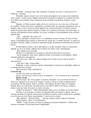 - Reyaziel - I изсъска през зъби, усукване и гърчеше под него, и започна нокти в
гърба му, - команда.
Погребан пръсти в косата ми, той се разделиха краката ми и една дълга движение
нахлу вътре. Аз ахна силно. Orgasm моментално ме разби на парчета и се въртят на течен
огън. Вече не се изисква. Едно движение. Една дълбоко въздействие, и бурята счупи
хлабав.
Крещях, но Рейес веднага закри устата си с устните си, не е ясно как да бъде още
по-дълбоко. Тогава той излезе, покриване с целувки ухото ми, изцеден вътрешната част на
бедрата, така че не се опита да запази краката си, и отново потъна в. Отново и отново,
докато вълната в мен започна да расте отново. Аз се вкопчи в него като последен шанс да
оцелее, аплодисменти влиза дълбоко, по-силен, по-бързо, се наслаждаваше да му достави
удоволствие.
- Дъч - изръмжа той в ухото ми.
Той ме прегърна толкова силно, че аз трябваше да вие от болка, но това не беше
преди. I абсорбира всеки нюанс на чувствата си, всеки миг от мощен оргазъм, че двама ни
разтърси. Задъхан, Рейес се вцепени, живеещи сладки, болезнени и възхитителни вълни от
екстаз.
Когато бурята утихна, той се претърколи, и аз бях на върха. Нека то определено
нямаше да, но аз не искам. Зарови лице в шията ми, Рейес глухо промърмори:
- Ние трябва да се отговори .
Засмях се, го прегърна и го целуна по-чувствителното място зад ухото.
- За да направите това, което трябва да ходят на училище на послушание. Имаш
огромен проблем с послушание.
- И в ада с него. Нека след това ни прави секс отново, и след това да започне
запознанства .
- Ами ако е така, тогава добре.
Изкрещях в знак на протест, когато той ръмжеше отново ми се преобърна гърба ми
и започна всичко отначало.
Честно казано, беше слаб протест.
Глава 01 апр
Ако Бог наистина ни наблюдава,
това е най-малкото, което можем да направим - е да се опитаме да го забавлява.
Броня стикер
Някой почука. По-точно удряха по вратата. Въпреки, че аз се опитах всичко по
силите си, завинаги и не иска да се отвори, а тялото е готов да остане в хоризонтално
положение. Честно казано, който и да беше, той покрива. В най-лошия, че е някакъв
бедняк, който, за съжаление, сме щастливи да ме хване в баба, но се кълна, сутринта
някои от нас ще легне на пода и се гърчи в агония.
- Какво по дяволите? - Рейес промърмори както съм аз, се борят да останат будни.
Опитах се да отговоря, но гласът ми напомни Moo лос страда от хрема, така че
млъкни, тромаво се измъкна изпод ръката на Рейес и задните лапи на Артемида, и, разбира
се, се блъсна на пода. Нищо изненадващо. С мен често се случва.
- Ще живееш? - Запитан Рейес , все още лежи по лице в мека възглавница.
Честно казано, вкусът й е необходимо.
- MGM - Успях залитна из стаята в търсене на сутиена и бикините. Удобно след
всички са еднакви. И сега нещо много zapropastilis?
 