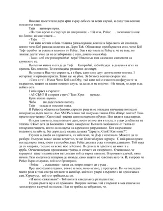 Няколко посетители дори кран върху себе си за всеки случай, и след това всички
поклатиха глави.
Тафт заговори пръв.
- По това време аз стартира на спирачките, - той каза, Рейес , засилването още
по-близо - но ако някога ...
- Тафт !!!
Тъй като всички и бяха толкова развълнувани, всички в бара скочи от изненада,
когато чичо Боб развика колегата си. Дори Taft. Обикалящо преобърнатия стол, чичо Боб
Тафт сграбчи за ръката и влачени от Рейес . Sun я истината за Рейес е, че не знае, но
знаеше достатъчно да не се забъркваш с него, докато има избор.
- Защо не б ите porassprashivat хора? Изведнъж има надеждни свидетели на
случилото се.
Неохотно кимна и отиде да Тафт Kompashki, zabivsheysya в далечния ъгъл на
вратата. Бях доволен. Те изглеждаха уплашени до смърт.
На улицата Ица чул сирените, а в бара, един след друг дотича нови ченгета. I
остъргват изправени пръсти. Татко ще ме убие. За бизнеса всичко свърши зле.
- Сега и ти! - Излая Чичо Боб или Diby, тъй като той е известен по форумите за
възрастни, защото на вашия покорен слуга, за да си, и ме посочи: - Не мисля, че дори и да
избяга сега.
I заби пръст в гърдите:
- АЗ СЪМ? И аз правя с него? Тази Куки начало.
Куки ахнаха шумно.
Чибо ми даде гневен поглед.
Тафт огледа и поклати глава.
И Рейес се облегна на бюрото, скръсти ръце и ме погледна изучаване поглед от
невероятно дълги мигли. Ами SMOS селяни той получава такива Obal dennye мигли? Това
просто не е честно! Както скай-високи цени на маркови обувки. Или цялата глад народи.
Отидох при него, нацупен като дете, което се поставя в ъгъла, и също се облегна на
тезгяха. Closer сега да Бисквитки Нямах намерение. Нейната заобиколен от тълпа от
втвърдени ченгета, които са на върха на адреналин разрушаване. Бих надраскване
подовите ла зъбите, без дори да се налага да кажа "Здрасти, Cook! Как мина? ".
Сгушен в джоба на слушалката, аз забелязах, че Дъф е изчезнала. Можете да го
разбере. Въпреки това е малко вероятно, че ще боли заблуден куршум. С най-равнодушен
поглед върху това, което е способен, взех Рейес дясната ръка и отвори дланта му. Той нека
да го направи, гледане на всяко мое действие. На дланта и пръстите на кожата е
груба. Отчасти поради проникваща травма, и отчасти от изгореното. Очевидно е, че
куршумът наистина има своя път, когато той се върна навреме. В противен случай, няма
начин. Тази енергия се изпарява до никъде, само защото се чувствах като тя. И, въпреки че
Рейес бързо оздравял, той не е бронирано.
- Рейес , съжалявам - казах аз, покри лицето си с ръка .
През последните години, това е за мен, меко казано, е претърпял. Не на последно
място роля в това изигра петдесет и калибър, който го удари в гърдите и го пронизаха и
сам. Куршумът, който е трябвало да ме.
- И колко съжалявам? - Той попита изведнъж се разпадна глас.
I пусна ръката му и се прокашля. Въпреки всичко, той е първият в моя списък на
заподозрени в случай на палеж. И аз не трябва да забравяме, че.
 