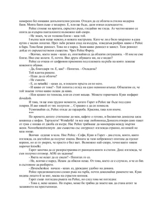 намерено без никакви допълнителни усилия. Отидох да се облича в стилна модерна
баня. Моята баня също е модерно. Е, или ще бъде, дали извън седемдесетте.
Рейес стоеше на вратата, скръстил ръце, гледайки ме гледа. Аз честно казано се
опита да издърпа панталоните възможно най-скоро.
- Не знаех, че си толкова близо - каза той.
I вълна заля нещо неясно, и кожата настръхна. Като че ли е било хвърлено в една
кутия с малки лопатки. През зъби резкия спад на въздуха, изведнъж разбрах какво е Рейес
в бара. Това беше ревност. Това не е наред. Знам какво ревност и завист. Тази ревност
дойде от свръхестествени същества. Чрез Рейес Фароу.
- Всичко, което знам - казах аз, опитвайки се да облекчи ситуацията. - И ние не сме
близо. Ние сме колеги. Е, почти. Вие друга обувката ми, не е видял?
Рейес се отказа от цифровия приемник под плазмата на ръба на която лежеше
кожените обувки.
- Да, благодаря ти. Е, как? - Попитах. - Охладиха?
Той вдигна рамене.
- План да се облича?
- Не съвсем.
- Е, аз netushki - казах аз, и поклати пръста си по него.
- И какво от това? - Той попита с оглед на едно невинно агънце. Обзалагам се, че
той знаеше точно какво искам да кажа.
- Или казано по тениска, или си стоят вкъщи. Можете горкичката Куки инфаркт
dovedesh.
И така, тя ще има трудни моменти, когато Гарет и Рейес ще бъде под един
покрив. И ако някой от тях полуголи ... Страшно е да си помисля.
Усмихвайки се, Рейес отиде до гардероба. Красива, така или иначе.
***
По времето, когато стигнахме до мен, кафето е готово, и бисквитки донесоха цяла
кошница с кифли. Тарталети! Wonderful тя все още любовница.Донесохотвори само пакет
от гума с нишка от джоба си вътре. Нас Рейес трябваше да маневрира между мъртви
жени. Nesverhestestvennym две същества със сигурност изглежда странно, но никой не
каза нищо.
Всички седеше в хола. Ние Рейес - Софи, Куки и Гарет - два стола, които, както
изглежда, са достойни да получат имена. Вината за тази небрежност опитаха да пуснат
корени, но аз го уверих, че просто е бил зает. Възможно най-скоро, точно както някои
наричат kreselki.
Гарет започва да се разпространява от раницата книги и статии. Днес изглежда, че
съм получил отговор. АОК-ах-задника!
- Якета не искат да се свали? - Попитах го аз.
- Не, всичко е наред. Искам да обясня нещо. От това, което се е случило, и че аз бях
в състояние да разберете.
- Zloveschenkoe начало - казах аз, уреждане удобно на дивана.
Рейес предизвикателно сложи ръка на гърба, почти докосвайки раменете ми. Куки
видяха лицето й за миг, маска на страстен копнеж.
Гарет също погледна ръката на Рейес, но след това ме погледна:
- Това е, меко казано. Но първо, може би трябва да знаете как да стана агент за
залавянето на престъпници.
 