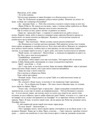 Изведнъж, но О, добре.
- Ти си бил войник.
Той взе една опаковка от някои бележки и се облегна назад в стола си.
- Така Ли. И обучение на армията дойде в много удобен. Помниш ли, когато ти
казах, че баща ми е инженер в Колумбия?
- Да - заклещва Куки s. - Той е бил отвлечен, и колкото повече нищо за него чух.
- Право В Целта. Но никога не съм казал, защо е толкова добър в работата си. Имам
подарък за разбиране на хората. Виждам света не като мнозинство.
Що се отнася до мен, докато всичко е в рамките на закона.
- Баща ми - продължи Гарет - е първият от семейството ни, който отиде в
колеж. Първият човек, който в живота е направил нещо сериозно.Неговите предци са
имали много по-малко склонни да образуват. Всъщност, почти всички членове на
семейството ми са мошеници.
- Rogue? - Бях изненадан. - Искам да кажа съвсем реални мошеници?
- Да. Измамници от всички цветове и размери. Най-вероятно затова отне толкова
много време да вярваме в способностите си. Като цяло най-кой си. Виждате ли, доверието
ни в запаса е много малък, особено като се има предвид, че ние използваме същата
тактика, за да накара хората по носа. С други думи, ние знаем пълния списък на трикове.
- Чакай малко, сте сериозно? - Попита Куки s, очевидно не вярвайки на ушите си.
Тук бях с нея в знак на солидарност:
- Vsamdelishnye мошеници?
- До прадядо, чийто морал е все още под въпрос. Той нарича себе си циганин
принц. А баба, бивши роби, занимаващи се с вуду и повдигнати мъртвите.
- Брей! - ахна Куки s. - Cool.
- Да. С една дума, за да отиде в колеж, баща ми имаше oblaposhivat хора и продават
лунна светлина. Нещо повече, той е един много известен moonshiners.
- Баща ми също е много известен.
One и всичко се обърна към Рейес .
Куки дойде при първия:
- Изчакай малко. Това е, което се случва? Баба ти в действителност може да
възкресява мъртвите?
- Не, слънцето. Нищо чудно, че всички от тях мошеници Гарет призовава.
- А, да. - Тя се обърна към Svoupsu. - Но това е много обяснява защо сте толкова
дълго време не вярвах, Чарли.
- Точно така - потвърди Гарет и продължи: - Дори и виждайки стоманобетонна
доказателства, аз все още не можех да повярвам веднага. - Той взе бележките в ръцете
му. - А аз си мислех: какво, ако всичко, което се случи след смъртта ми, цялото това
пътуване до ада и обратно, просто добре обмислен трик? Smoke, огледала и т.н., само за да
ме накарат да се следват инструкциите на Луцифер? Аз те харесвам начина, по който ви
харесва, Чарлз. И знам, че когато някой лъже. Да ми кажеш как Рейес ще унищожи света,
Луцифер излъга.
Е, най-накрая най-малко някой поне малко здрав разум.
- От къде знаеш? - Запитан Куки s.
- Той е прекарал много, много трудно време, опитвайки се да ме убеди колко е зле
всъщност Reyaziel. Какво ще те убия, Чарлз, и всичко ... - Гарет замълча, търсейки точните
думи, - ... цялото ми семейство, а след това отиде в ярост и гняв ще унищожи целия свят.
 