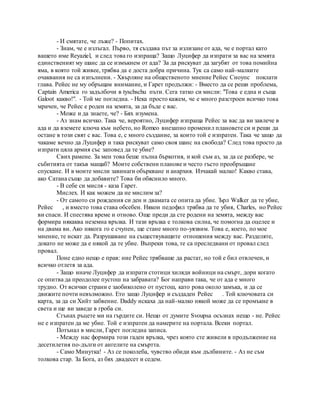 - И смятате, че лъже? - Попитах.
- Знам, че е излъгал. Първо, тя създава път за излизане от ада, че е портал като
вашето име Reyaziel, и след това го изпраща? Защо Луцифер да изпрати за вас на земята
единственият му шанс да се измъкнем от ада? За да рискуват да загубят от това помийна
яма, в която той живее, трябва да е доста добра причина. Тук са само най-малките
очаквания не са изпълнени. - Хвърляне на общественото мнение Рейес Сноупс поклати
глава. Рейес не му обръщам внимание, и Гарет продължи: - Вместо да се реши проблема,
Captain America го задълбочи в tyschschu пъти. Сега татко си мисли: "Това е една и съща
Galoot какво!". - Той ме погледна. - Нека просто кажем, че е много разстроен всичко това
мрачен, че Рейес е роден на земята, за да бъде с вас.
- Може и да знаете, че? - Бях изумена.
- Аз знам всичко. Така че, вероятно, Луцифер изпраща Рейес за вас да ви завлече в
ада и да вземете ключа към небето, но Romeo внезапно променил плановете си и реши да
остане в този свят с вас. Това е, с много създание, за които той е изпратен. Така че защо да
чакаме вечно да Луцифер и така рискуват само своя шанс на свобода? След това просто да
изпрати цяла армия със заповед да те убие?
Свих рамене. За мен това беше пълна бъркотия, и кой съм аз, за да се разбере, че
събитията от такъв мащаб? Моите собствени планове и често гъсто преобръщане
спускане. И в моите мисли завинаги объркване и анархия. Изчакай малко! Какво става,
ако Сатана също да добавите? Това би обяснило много.
- В себе си мисля - каза Гарет.
Мислех. И как можем да не мислим за?
- От самото си рождения си ден и двамата се опита да убие. Ърл Walker да те убие,
Рейес , и вместо това става обсебен. Някои педофил трябва да те убия, Charles, но Рейес
ви спаси. И спестява време и отново. Още преди да сте родени на земята, между вас
формира някаква неземна връзка. И тази връзка е толкова силна, че помогна да оцелее и
на двама ви. Ако някога го е счупен, ще стане много по-уязвим. Това е, което, по мое
мнение, те искат да. Разрушаване на съществуващите отношения между вас. Разделяте,
докато не може да е някой да те убие. Въпреки това, те са преследвани от провал след
провал.
Поне едно нещо е прав: ние Рейес трябваше да растат, но той е бил отвлечен, и
всичко отлетя за ада.
- Защо иначе Луцифер да изпрати стотици хиляди войници на смърт, дори когато
се опитва да преодолее пустош на забравата? Бог направи така, че от ада е много
трудно. От всички страни е заобиколено от пустош, като рова около замъка, и да се
движите почти невъзможно. Ето защо Луцифер и създаден Рейес . Той ключовата си
карта, за да си Хийт забвение. Daddy искаха да най-малко някой може да се промъкне в
света и ще ви заведе в гроба си.
Сгънах ръцете ми на гърдите си. Нещо от думите Svoupsa осъзнах нещо - не. Рейес
не е изпратен да ме убие. Той е изпратен да намерите на портала. Всеки портал.
Потънал в мисли, Гарет погледна записа.
- Между нас формира този гаден връзка, чрез която сте живели в продължение на
десетилетия по-дълги от ангелите на смъртта.
- Само Минутка! - Аз се поколеба, чувство обиди към дълбините. - Аз не съм
толкова стар. За Бога, аз бях двадесет и седем.
 