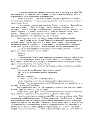 - Но повечето от ангелите на смъртта е починал, докато все още е дете, нали? Тъй
като повечето от тях са били на върха в любов със свръхестественото убиеца, който за
пореден път да спаси задниците им от неприятности.
Същото казах Рейес . Повечето ангели на смъртта по физическо въплъщение
починали деца. След това, те са изпълнявали задълженията си в продължение на векове в
нематериална форма.
- И все пак, един въпрос остава - продължи Сноупс намръщено. - Защо той иска
да си мъртъв, Рейес ? Защо ще те убия - само е в състояние да премине през
пустинята? Тъй ли да унищожи света? И това не му позволява да спи през нощта? Дали е
толкова загрижен за съдбата на човечеството?Да, той плюе на нас не искаше - Гарет
изсумтя. - Ние сме само на допълнителни точки в играта му, а земята - удобен
равнопоставеност. Ето само един законопроект, той е един.
Размисълът върху думите му, Куки s, заведени вежди, а той продължава:
- И защо Луцифер портал към рая? Това той представи собствената си задника на
сребърен поднос? Пак Ли? Защо му е да се върне? Както се казва ... Най-добрият
върховенството на ада, отколкото да служи в небето. А той е единственият абсолютен
лидер, който служи и се покланят на стотиците хиляди, ако не и милиони същества.
- Но ако той е мотивиран от желанието да не свиня портал, че ми е - аз посочих
ръката й от главата до петите - тогава какво?
- Страхът.
- Страхът?
- Е, мисля за това. Той е създаден на сина си, за да свърши мръсната работа за него,
и сина си, като всеки упорит тийнейджър въстана. Отказал да се подчини на волята на
Отца. Това не е война. И не, че Луцифер иска да отиде на небето. Ние говорим за нещо
друго, което може да бъде само страхува от него.
Седях на ръба и се дъвчат ноктите. Честно казано, това е необходимо да се правят
пуканки.
- Достатъчно Честно. Но какво? Какъв е той ли е страх?
Гарет сви устни и каза нежно, колкото е възможно:
- Ти Ли.
Аз веднага се изправи:
- Wh-какво? От това, което той е страх от мен?
- Нямам представа, но аз трябва да призная, че бях сериозно впечатлен.
- Аз също. Уау, и аз се случи да се охлади! - Възкликнах аз, преструвайки се, че са
съгласни с всичко прибрана Svoups.
Това е просто погрешно е той. Достатъчно насрещното до ръба на неговия водопад,
все още събори и падна на як остри калдъръма.
Въпреки това, Гарет изразят своето професионално мнение относно психическото
му състояние, аз не са имали време, защото той се втренчи в Рейес и каза:
- Не са били изпратени да я намерим, нали? Не е изпратен да я отведе в ада. - Рейес
не каза нищо, така Гарет продължи: - Ти беше изпратен да я убие. Във всеки случай, ако
изведнъж всичко това, като правило, само по себе си, се противопоставя на ангелите на
смъртта, се провали. Ако изведнъж тя би могла да оцелее всичко земно зло, което достига
до своята светлина, да същността си. Сте били осигурени. Можете бяха изпратени да се
уверите, че той ще бъде в земята, преди да направи първия дъх. - Сноупс се наведе
напред, очите пробиване Рейес . - Ти си създал за конкретна цел - да я убие. Но тя все
 