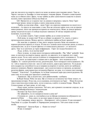 още ще има ангел на смъртта, просто не може да живее един човешки живот. Така че,
Чарли е заплаха за Луцифер е в своя материал, човешка форма. И вашето съществуване
може да се обясни само с факта, че вие трябва да убие единственото същество в цялата
вселена, която предсказа победа над баща си.
Gr8. Преместих се в задната част на дивана и завързана с пръсти. Story Гарет
приличаше хапане лягане история, в която няма капка истина.
- Трябва да има нещо общо, - казах Гарет със сериозно изражение на лицето не е
възможно. - Аз просто не знам какво е това. Или ще спечелят някои сила, или да приеме
някои решение, което ще промени историята на човечеството. Може да доведе армията
срещу владетеля на ада и го победи веднъж и завинаги. И той ще направи всичко
възможно, за да ви спре.
Е, аз да кажа същото, Гарет спешно трябва да се сложи на хапчето.
- Кой казва, че искам това? И ще се съберат на армията? Аз, знаете, е гадно с
организационни умения. Между другото, войниците трябва да бъдат хранени?
- Не знам как го правиш, и това, което хвърли в ролята. Беше ми показано на
коренно различни парчета от пъзела. И това не е толкова лесно на всички данни, аз имам в
подземния свят, за да се отделят фактите от измислицата, реалност - от заспалото
дрога. Така че аз започнах да търся информация. - Гарет ми подаде бележките си.
- Къде, за Бога, ти си всичко naryl?
- Нали ти казах, че имам много интересно rodstvennichki. Plus "eBey" podsobil. Знам
само, че ангелите на смъртта (между другото, по дяволите, те се наричат, не е така)
ужасно силен. Тя не е като ангели и демони от измерванията, които познаваме от. Те имат
душа, и те могат да съществуват в нашия свят в две форми - като индивиди и като
парфюм. Те - съвсем различен поглед, различна раса. Като пеперуди в света мушиците. Но
ти - той се втренчи в очите ми - вие сте най-силните, дори и сред приятели. Ти си роден
вече надарен със способността да се направи на енергия от всичко, което ви заобикаля -
живата и неживата. Вашите правомощия - като вода постоянно се променя, да приемат
различни форми, адаптирани към ситуацията.Наричат ви дума, че в техния език означава
"гъвкава", "еластична". Аз разбирам, че ти беше специален дори сред своите роднини. Не
само това, че си нещо като кралското семейство.
- Зашеметен. Ще се видим там с него plodotvornenko съобщена.
За Royal боклук Рейес ми каза. Що се отнася до останалата част беше новост, че
предизвиква интерес. И все пак, аз се съмнявам, източниците на Гарет . Може би всичко
това е наистина една голяма шега, но не в смисъла, в който го вижда Svoups. Може би
Сатана искаше да Гарет реши, че той лъже.
- Както казах, всичко е различно. Тъй като, ако в рамките на няколко секунди, за да
се извари tridtsatipyatitomnuyu енциклопедия.
- Колежът ще бъде много удобен.
- Не забравяйте, че сте намерили писмо в дома ми?
- Спомням си - казах аз, опитвайки се да не обръща внимание на избухването на
ревността Рейес . - Тази, която ти ми имат право от ръцете захванат.
- Да. Съжалявам, между другото. - Неискреност, той се извини. О, как неискрен! -
Това беше от д-р фон Холщайн от Харвардския университет. Той слага нещо по моя
молба.
- Превежда? - Запитан Куки s. - Какво по точно?
- И как го намери?
 