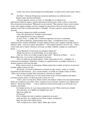 - Само това, което всички пророчества Kleozariya се върти около един човек. Около
вас.
- На Мен? - Изписка Почувствах внезапен проблясък на любопитството.
Кимна, Гарет прелисти бележки.
- Това ми хрумна, когато се сетих, че Луцифер сте се обадили на
принцесата. Веднъж дори го нарече принцесата на светлина. Това е, което аз взех като
база за научни изследвания. "Принцеса на светлината." Има няколко текста, които казват
за вас, като царска дъщеря, или като дъщеря на светлината. Но в по-късни записи на
няколко пъти Cleo ви призовава просто "дъщеря". И това е мястото, където веселбата
започва.
Отново се преместих в ръба на дивана:
- Ами, бях пристрастен. За какво става въпрос?
- На невероятната си сила и армията.
- Е ясно. Force - е добра. Но с течение на армията все още се съмнявам.
- Не просто принуди - развълнувано каза Гарет - и невероятна сила. Според
пророчествата, можете zaverbuesh на своя страна на воин, учен, пророк, портиер, пазач и
няколко души - над тях се скачи още работи. - Той отвори писмото и чете от там. - Това е
точно това, което търсех. Владетел или цар, зъл баща Captivate дъщеря да я примами в
капан ...
- Само Минутка! Сатана иска да направи с баща ми?
- Може би това не е за земния баща, но за нещо друго.
- Ами да. Това е да се каже за цар на друг свят? - Попитах аз Рейес , но г-н
Фароу беше зает, че се готви в собствените си мисли.
- Като за защитата на своята армия - Гарет продължи да чете, - дъщерята на
владетеля на смачкване. Избягайте голямата и страшна битка, но дъщеря победата, и
хиляда години в света ще има мир.
Рейес стана и отиде до прозореца. Нямам представа за какво си мисли, но мислите
му бяха добре познати на мен.
- Изглежда, че всичко в Библията е описано по друг начин - казах аз, отново
поддаване на скептицизъм. - И аз, честно казано, не искам да се боря с баща си Рейес
. Мога ли да подаде оставка? Или заличава от списъка със задачи?
- Но не е ли удивително, че този човек пише за вас стотици пророчества преди
стотици години, когато сте били все още в света не е тя?
- Това е, което си мислите. Нещо повече, във вашата теория, има едно разминаване:
Рейес не е изпратен да ме убие. Той е изпратен да ме отвлекат, вземете в ада. Правилния
Начин? - Погледнах Рейес . Той се втренчи в известния ни парк и не изглежда да се
свърже с разговора.
Аз отворих устата си, за да продължи речта си, като Рейес започна да говори:
- Как мислиш, че аз трябва да направя това, Дъч ?
I кръстоса крака ми.
- В смисъл?
Той се обърна към мен с кърмата изражение на лицето:
- Как мислиш, че аз трябва да ви отведе в друго измерение?
Гарет ми даде един тъжен поглед:
- Той е изпратен да те убие, Чарлз. Няма друг начин.
 