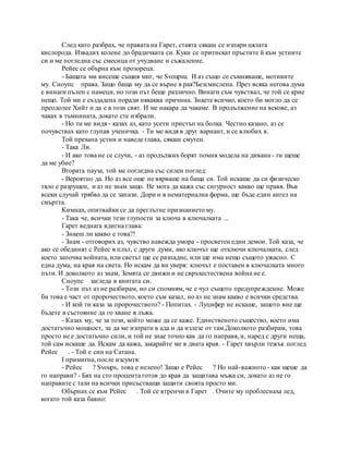След като разбрах, че правата на Гарет, стаята сякаш се изпари цялата
кислорода. Извадих колене до брадичката си. Куки се притискат пръстите й към устните
си и ме погледна със смесица от учудване и съжаление.
Рейес се обърна към прозореца.
- Бащата ми висеше същия миг, че Svoupsu. И аз също се съмняваше, мотивите
му. Сноупс права. Защо баща му да се върне в рая?Безсмислена. През всяка негова дума
е винаги пълен с намеци, но този път беше различно. Винаги съм чувствал, че той се крие
нещо. Той ми е създадена поради някаква причина. Знаете всичко, което би могло да се
преодолее Хийт и да е в този свят. И ме накара да чакаме. В продължение на векове, аз
чаках в тъмнината, докато сте избрали.
- Но ти ме видя - казах аз, като усети пристъп на болка. Честно казано, аз се
почувствах като глупав ученичка. - Ти ме видя в друг вариант, и се влюбих в.
Той прехапа устни и наведе глава, сякаш смутен.
- Така Ли.
- И ако това не се случи, - аз продължих борят помня модела на дивана - ти щеше
да ме убие?
Втората пауза, той ме погледна със силен поглед:
- Вероятно да. Но аз все още не вярваше на баща си. Той искаше да си физическо
тяло е разрушен, и аз не знам защо. Не мога да кажа със сигурност какво ще правя. Във
всеки случай трябва да се запази. Дори и в нематериална форма, ще бъде един ангел на
смъртта.
Кимнах, опитвайки се да преглътне признанието му.
- Така че, всички тези глупости за ключа в ключалката ...
Гарет веднага вдигна глава:
- Знаеш ли какво е това?!
- Знам - отговорих аз, чувство навежда умора - просветен един демон. Той каза, че
ако се обединят с Рейес в плът, с други думи, ако ключът ще отключи ключалката, след
което започва войната, или светът ще се разпадне, или ще има нещо същото ужасно. С
една дума, на края на света. Но искам да ви уверя: ключът е поставен в ключалката много
пъти. И доколкото аз знам, Земята се движи и не свръхестествена война не е.
Сноупс загледа в книгата си.
- Този път аз не разбирам, но си спомням, че е чул същото предупреждение. Може
би това е част от пророчеството, което съм казал, но аз не знам какво е всички средства.
- И кой ти каза за пророчеството? - Попитах. - Луцифер не искаше, защото вие ще
бъдете в състояние да го хване в лъжа.
- Казах му, че за този, който може да се каже. Единственото същество, което има
достатъчно мощност, за да ме изпрати в ада и да излезе от там.Доколкото разбирам, това
просто не е достатъчно сили, и той не знае точно как да го направя, и, наред с други неща,
той сам искаше да. Искам да кажа, закарайте ме в двата края. - Гарет хвърли тежък поглед
Рейес . - Той е син на Сатана.
I примигна, после изсумтя:
- Рейес ? Svoups, това е нелепо! Защо е Рейес ? Но най-важното - как щеше да
го направи? - Бях на сто процента готов до края да защитава мъжа си, докато аз не го
направите с тази на всички присъстващи защити своята просто ми.
Обърнах се към Рейес . Той се втренчи в Гарет . Очите му проблеснаха лед,
когато той каза бавно:
 