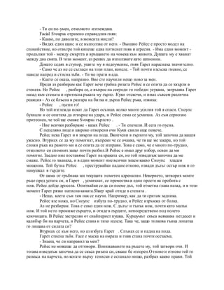 - Ти си по-умен, отколкото изглеждаш.
Facial Svoupsa отразено справедлив гняв:
- Какво, по дяволите, в момента мисля?
- Видях един шанс и се възползва от него. - Външно Рейес е просто модел на
спокойствие, но отвътре той кипеше едва потиснат гняв и агресия. - Има един момент -
продължи той - между смъртта и връщането на човека към живота. Душата му е хванат
между два свята. В този момент, аз реших да използвате като шпионин.
Докато седях в ступор, ушите му в недоумение, гняв Гарет нараснаха значително.
- Само че аз не се съгласи на този план, копеле. - Той почти изсъска гневно, се
наведе напред и стисна зъби. - Ти ме прати в ада.
- Както се оказа, напразно. Вие сте научили нещо ново за мен.
Преди аз разбирам как Гарет вече грабна ризата Рейес и се опита да се хвърли в
стената. Но Рейес , разбира се, е въпрос на секунди го победи: усукана, затръшна Гарет
назад към стената и притисна ръката му гърло. Куки отскочи, и имах съвсем различна
реакция - Аз се блъсна в разгара на битка и дърпа Рейес ръка, извика:
- Рейес , пусни го!
Но той изглежда искат да Гарет осъзнах колко много усилия той я спаси. Сноупс
бухнали и се опитаха да отвърне на удара, и Рейес само се усмихна. Аз съм сериозно
притеснен, че той ще смаже Svoupsu гърлото .
- Ние всички разбираме - казах Рейес . - Ти спечели. И сега го пусна.
С пепеляво лице и широко отворени очи Куки свили още повече.
Рейес нека Гарет и я хвърли на пода. Вкопчени в гърлото му, той започна да кашля
ужасно. Втурнах се да му помогнат, въпреки че се очаква, че тя ще ме закара, но той
сложи ръка на рамото ми и се опита да се изправи. Това е само, че е много по-трудно,
отколкото си спомних защо почти разбил.В Рейес е имал друг избор, освен да ми
помогне. Заедно ние поставяме Гарет на краката си, но той изведнъж започна да ме
смаже. Рейес го хванаха, и в един момент ние всички знаем какво Сноупс хладен
мошеник. Той бутна Рейес , преструвайки падане отново, извади дълъг остър нож и го
намушкал в гърдите.
От шока от гръбнака ми текущата пометен адреналин. Неверието, затворих моите
ръце пред устата си, и Гарет , усмихнат, се премества в едно просто як пробита с
нож. Рейес дойде дросела. Опитвайки се да си поеме дъх, той отметна глава назад, и в този
момент Гарет рязко натисна камата.Sharp край отиде в стената .
- Нещо, което съм там пак се научи. Например, как да ти сритам задника.
Рейес взе ножа, но Сноупс избута по-трудно, и Рейес изръмжа от болка.
Аз не разбирам. Това е само един нож. С дълъг и тънък нож, почти като малък
нож. И той не го прониже сърцето, и отиде в гърдите, непосредствено под полето
ключицата. В Рейес застрелян от снайперист пушка. Куршумът скъса всякаква петдесет и
калибър би на парчета, и Рейес стана и тихо излезе. Така че, защо толкова тънка лопатка
го лишава от силата си?
Втурнах се към него, но аз избута Гарет . Спънах се и падна на пода.
Гарет стисна зъби. Face е маска на омраза и гняв стана почти осезаема.
- Знаеш, че си направил за мен?
Рейес не можеше да отговори. Понижаването на ръцете му, той затвори очи. И
тогава изведнъж започна да се скъса ризата си, сякаш бе изгорен.Отново и отново той го
разкъса на парчета, но когато върху тениски е останало нищо, разбрах какво прави. Той
 
