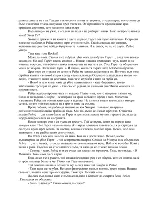 разкъса ризата не и аз. Гладки и изчистени линии татуировка, от една карта, която може да
бъде извлечена от ада, напукани пред очите ни. От пукнатините процеждаше ярка
оранжева светлина, като запалени лава вътре.
Парализиран от ужас, аз седнах на пода и не разбират нищо. Защо не просто извади
кама? Защо Са?
Хванете дръжката на камата с двете си ръце, Гарет повторно натискане. Острието
влезе по-дълбоко, и Рейес шумно през стиснати зъби. Cracks станаха по-широки,
включително джетове победи бушуващите пламъци. И аз знаех, че ще се случи. Рейес
умира.
Така каза това Rocket?
Може да няма. Станах и се събраха. Ако мога да набутам Гарет , след това извади
камата си. Но как? Гарет висок, силен и ... Имаше някаква приглушен звук, както и на
няколко секунди, ние всички стояха зашеметени на местата си. След Гарет се обърна към
мен и се хвърли. Погледнах Куки s. И тигана, които тя държи като бейзболна бухалка.
Друг стон се откъсна от устните Рейес ме заведе до сетивата ми. Изтичах към него,
сграбчи камата и в покой с крак срещу стената, извади.Острието се подхлъзна много по-
лесно, отколкото може да се очаква, така че аз се разби с него на гърба си.
- Никой в тази къща няма да убие приятелите си - каза бисквитки, които
забележимо треперят от ужас. - Как съм се радвам, че аз нямам син!Някои момчета от
неприятности.
Рейес вдъхна огромна част от въздуха. Пукнатини, които покриват тялото му,
бледи и загладени. Сноупс се изправи на крака в същото време с мен. Murderous
изразяване Рейес ми повлия като удар в задника. Но аз не са имали време да си отвори
устата, когато той взе главата на Гарет и рязко се обърна.
Време забави, подробно да ми показва как Svoupsa главата е завъртяна
допълнително отколкото трябва да бъде. Миг по-късно се озовах пред тях. Отмества
ръцете Рейес , аз имам близо до Гарет и притисна главата му към гърдите си, за да се
неутрализира силата на инерцията.
После затвори очи и се пусна от времето. Той се върна, което ме порази като
товарен влак. Ние Гарет падна на пода. Аз твърдо притиска главата си, тя се страхува да
си счупи врата през есента. За щастие, всичко изглежда да е бил прав. Освен, че е леко
зашеметен и не разбра какво се е случило.
Но Рейес е все още кипеше от гняв. Това не е достатъчно. Ясно е, което
възнамерява да убие Гарет , той се премества напред. Седнах на Svoupsa и се обърна към
Рейес , като мечка, готов да защитава неговия плюшено мече. Наблизо вече бил Куки с
тиган в ръка. Съдейки от стиснатите си зъби, тя няма да се откаже толкова лесно.
- Спрете, - казах Рейес и тя се учуди как гласът ми прозвуча. Тихо, но твърдо. - В
Момента. Това няма да се случи.
Едва ли се взе в ръцете, той издава нечовешки рев и се обърна, като се опитва да се
отърси поглъща болката му. Помогнах Гарет покачване.
Той докосна шията и челюстта му, а след това той говори за Рейес :
- Тази кама ще те убия. Не само физическото тяло, и всичко, което имаш. Вашата
същност, вашата нематериален форма, твоят дух. Всички неща.
До сега съм дошъл само с пълна сила, като в близост до смъртта беше Рейес
. Погледнах го объркано:
- Защо го извади? Какво можеш да спреш?
 