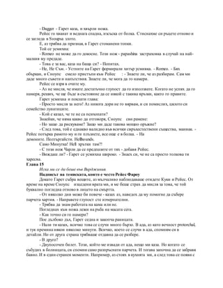 - Dagger - Гарет каза, и хвърли ножа.
Рейес го хванат и веднага спадна, изсъска от болка. Стиснахме си ръцете отново и
се загледа в Svoupsa злото.
Е, аз трябва да призная, в Гарет стоманени топки.
Той се усмихна:
- Romeo не може да го докосне. Този нож - papashina застраховка в случай на най-
малкия му предаде.
- Това е за вас, каза на баща си? - Попитах.
- Не, Не Съм. - Устните на Гарет формирали хитър усмивка. - Romeo. - Бях
объркан, и Сноупс смело пристъпи към Рейес : - Знаете ли, че аз разбирам. Сам ми
даде много съвети и напътствия. Знаете ли, че мога да го намери.
Рейес се взря в очите му.
- Аз не мисля, че имате достатъчно глупост да го използвате. Когато не успях да го
намеря, реших, че ще бъде в състояние да се някой с такива връзки, както го правите.
Гарет усмихна и поклати глава:
- Просто мисля за него! Аз никога дори не го вярвам, и си помислих, цялото си
семейство лунатиците.
- Кой е казал, че те не са психопати?
Знаейки, че няма какво да отговоря, Сноупс сви рамене:
- Но защо да рискуваме? Защо ми даде такова мощно оръжие?
- След това, той е еднакво валидно във всички свръхестествени същества, маниак. -
Рейес потърка рамото му и ги плъзнете, все още е в болка. - На
демоните. Полтъргайсти. Hellhounds.
Само Минутка! Hell хрътки там?!
- С този нож Чарли да се предпазите от тях - добавя Рейес.
- Виждаш ли? - Гарет се усмихна широко. - Знаех си, че не са просто толкова ти
харесва.
Глава 15
Иска ми се да беше във Вирджиния.
Надписът на тениската, която е често Рейес Фароу
Докато Гарет събра вещите, аз мълчаливо наблюдаваше отидете Куки и Рейес. От
време на време Сноупс изцедени врата ми, и ме беше страх да мисля за това, че той
буквално погледна отново в лицето на смъртта.
- От няколко дни може би повече - казах аз, наведох да му помогне да събере
парчета хартия. - Направете глупост сте изчерпателни.
- Трябва да знам работата на кама или не.
Погледнах към ножа лежи на ръба на масата сега.
- Как точно си го намери?
Пое дълбоко дъх, Гарет седна и закопча раницата.
- Нали ти казах, всичко това се случи много бързо. В ада, аз като вечност protorchal,
и тук премина някои няколко минути. Всичко, което се случи в ада, спомням си в
детайли. Но от друга страна трябваше отдавна да се разбере.
- В друго?
- Двупосочен билет. Този, който ме извади от ада, нещо ми каза. Но когато се
събудих в болницата, си спомни само разпръснати парчета. И тогава започна да се забравя
бавно. И в един странен моменти. Например, аз стоях в кухнята ми, а след това се появи с
 