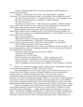 - Светият таралеж Svoups! Вие се опитвате да разберете нещо? Намерени му
свидетелство за раждане?
- Unknown - за съжаление той се засмя. - В колоната "Отец", тя записва
"неизвестен". И очевидно уплашен до смърт, че ще разбера. Лицето трябва да се види.
- Но защо тя не иска да знаеш? - Аз присви подозрително. - Тя се страхува от вас?
- Не, Не Съм. От това, което се е страхувал от нейните демони?
- Не знам. Сам каза, че ...
- Срещнахме се няколко пъти. - Гарет започна да се тревожи. - Искаше да просто
секс и нищо повече. И знаете ли, това е нещо. Тя дойде, правихме секс, тя напуска. И
тогава всичко спря. Колкото повече я видях. Реших, че тя се мести.
Вървях спокойно поглед към мъжа, който стоеше пред мен. Силни, мускулести
крака и ръце, широки рамене, перфектна кожа с цвят на мока, блестящи сребърни очи.
- Може би тя искаше да го направя beremenchatelnoy. Гледам за бебето си татко, ти
щеше да бъде доста по списъка.
Гарет погледна покрай мен.
- Наистина? Смятате ли, че иска да забременее?
- Станете beremenchatelnoy - I коригира и докосна ръката му. - Не знам
Svoups. Казвам това, което мисля. Тя може да го искат. Искаш ли да се разрови?
- Не сега. Имам една идея, тъй като ти ми дължиш ...
- Това, Което?! - Прекъснах го аз. - Нищо, аз не трябва да. От кога ти дължа? - Той
ме погледна скептично, така че аз трябваше да признае: - Е, аз ти дължа едно. Позволете
ми да знам как мога да помогна.
Той кимна и тръгна към вратата и изведнъж се обърна:
- Аз все още не му вярвам.
- Собствен син?! - Аз съм смаян.
Спокойно погледна към вратата Рейес , Гарет се обърна към мен:
- Бъди внимателен. Следващия път, аз всъщност пожертван камата си.
- Знаеш ли, Сноупс мен и този път тя изглеждаше съвсем реална.
- Да, но следващия път, когато лично ще се погрижи за това, че камата е в гърдите
му.
Вбесен, аз го отблъсна и затръшна вратата. Damn момчета. На всякакви проблеми,
те имат само три възможности за избор - храна, секс и война.
Dawn наближаваше, мисли не пускат нагоре, така че се опитайте да спите, че е
глупава идея. Така че реших да скочи под душа. Особено след като имах рекорд за
годишен преглед от лекар по женската част. Bust с чистота в такива случаи е
невъзможно. За щастие, жената, която бе договорена в сърцето си, решава да се
премести. Аз веднага зае освободената седалка. Идеята е, че Артемида е дошъл разкъсване
да си играе с водата, но тя очевидно все dryhla. Защо дори умряло куче да спи? Добавих
този въпрос до двадесет милиони други, които са били спестяване за случая, когато най-
накрая срещна някой просветен. С Santa, например. О, Не! С Бога! Със Сигурност. С Бога.
Светът се е побъркал. Това е заключението дойдох в клуба парата до струя гореща
вода отпуска мускулите на шията. И не само луд, и стана силно луд. Оказва се, че има
нож, който може да убие Рейес . Lucifer жадува смъртта ми. Възможно е да има син
Гарет . Ким Милър - podzhigatelnitsa.Николета, за съжаление, не е зомби, но някакъв вид
пророк, но това е почти толкова готино. Някъде бродят по улиците сериен убиец. Аз не
знам къде, но някъде просто се скита. И аз имам една кутия, пълна с мъртви жени, а аз
 
