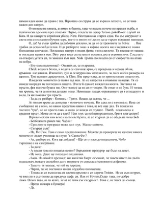 нямам идея какво да правя с тях. Вероятно си струва да се върна в леглото, но се чака
важен ден напред.
Отмиване на пяната, аз имам в банята, така че водата потече по врата и гърба, и
психически премина през списъка. Първо, отидете на лекар.Тогава pokoldovat случай на
Ким. И да намерите серийния убиец. Next. Неотдавна аз открих една. Но със сигурност в
света има специално обучени хора, което е много по-лесно да се търсят всякакви маниаци.
О, да! Аз също трябва да работим усилено, за да не се тревожете за Рейес . Ние
трябва да останем бдителни. И да разберете защо в кафяво косата ми изведнъж се появи
блондинка ключалки. Погледнах нагоре и видях феята изпод леглото. Тя висеше от тавана
и погледна право в мен. Dirty руса коса сплъстена и покрита доста огромни очи. След като
аз отворих устата си, тя замахна към мен. Nails тръгна по лицето си от скоростта на атака
на кобра.
- Ето една палачинка! - Отсякох аз, се отдръпна.
Cheek веднага болен, и водата се стичаше кръв, се превръща в червен облак,
кръжащи над канала. Изключих душ и се втурна към огледалото, за да се оцени размера на
щетите. Три кървави драскотини. A Class. Взе престилка, аз го притисна към лицето му.
Изведнъж момичето се появи зад мен. Аз се напрегна в очакване на нещо. Тя се
наведе напред и ме погледна в лицето. Очите й едва се виждат на косата. Застанал на
пръсти, фея посочи бузата ми. Опитвам се да не си отговори. Не откат и не бута. И тогава
ми хрумна, че тя се опитва да каже нещо. Немигащи гледах отражението си в огледалото и
видя, тя ми показва три пръста.
- За да се разбере - Кимнах. - Трите. Искаш да кажеш, че ...
Аз нямам време да довърша - момичето изчезна. Но едва ли е изчезнало. Нека си
съобщение не е ясно, но някои представа какво е това, аз все още дал. Тя показа на
числото "три", но не просто така, а както се вижда от глухите. Thumb, показалеца и
средния пръст. Може ли тя да е глух? Или глух са нейните родители, братя или сестри?
Втрива мехлем във вече изцеление бузата, аз се втурнах да се обадя на чичо Боб.
- Безбожната ранен час, Чарли!
- Сред моите призраци може да е глух. Малко момиче.
- Сигурен съм?
- Не, Не Съм. Това е само предположение. Можете да проверите не изчезне някога
момиче от лидер училища за глухи "в Санта Фе ?
- Аз, разбира се. Кога ще дойдеш? - Що се отнася до подпалвача, Чибо
търпение е на изчерпване.
- За десет.
- А преди това по никакъв начин? Окръжният прокурор ще бъде на девет.
- Не мога. Днес ще погледне под капака.
- Lada. Но имайте предвид: ако капитан Екерт осъзнаят, че знаете името на дълга
подпалвач, можете спокойно да го изтриете от списъка с основните си фенове.
- Защото тя знаеше, че той ме харесва.
- Чарли, ти ме постави в много неудобно положение.
- Тогава аз се възползва от цветни кръгове и се нарича Twister. Но аз съм сигурен,
че вие сте в състояние да придума шефа си. Или го Sovrem.Също така, по-добре
лъжа. Освен това, аз ти казах, че аз не знам със сигурност. Това е, не знаех до снощи.
- Преди пожара в бункера?
- Да.
 