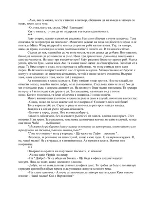 - Ами, ако се окаже, че сте с някого в заговор, обещавам да ви въведа в затвора за
нещо, което да се чете.
- О, това, което са, скъпа, Diby! Благодаря!
Както винаги, готови да ме подкрепят във всеки един момент.
***
Fairy открих, когато излязох от спалнята. Напълно облечен и готов за всичко. Това
означава, че за проверка на гинеколог. Момичето седеше на пода под босите си крака и се
опита да Mister Wong издърпайте конеца стърчи от ръба на панталона. Уау, тя намери,
какво да правя, и очевидно не иска да отново вземете лицето ми. И тя винаги е плюс.
Седнах до нея, надявайки се, че тя не мисля, че съм дошъл да се бори. Внимателно,
бавно, аз започнах да се помисли за ръце. Имах три драскотини. Двама под лявото око и
едно по челюстта. Но защо три вместо четири? Fairy разсеяно бране му крачол ръб. Малък
устата, кръгли бузи, малка носа. Ако тя имаше шанс, щеше да стане красива. Загледах се в
ръце. Те бяха покрити с кал, но аз все още се забелязват, че тя не е имала нито един
пирон. На безименния пръст ноктите на е отчупена в корена. Момичето явно се бореше с
влечуги я нападнат. Аз наистина се надявам, че той е малко за него е платена. Въпреки
това, няма цена изкупи това, което той е направил.
Аз внимателно я хвана за ръката. Fairy нямаше нищо против. И не ме гледай, но
отмести поглед, знаейки много добре, че аз съм наоколо. След това, като че ли се бои да
ми отне малко ръка и докосна дънките ми. На коляното беше малко износване. Тя прекара
на пръста й и погледна към дрехите си. За съжаление, на външен вид е почти
нищо. Когато тя почина, тя беше облечена в нощница. И нищо повече.
Много внимателно, аз отново я хвана за ръка и само в случай, попита на висок глас:
- Скъпа, може ли да ми кажете кой го е направил? Спомняте ли си кой беше?
Тя се върна в себе си. Скръсти ръце и започна да разтърси назад и напред.
Заведох я в нея от ухото мръсна извивката.
- Всичко е наред, скъпа. Ние всички разберете.
Едвам го забелязали, без да сваляте ръцете си от лакътя, вдигна един пръст. След
второто. И на трето. За съжаление, това може да означава всичко, но само в случай, че все
още пише Чибо съобщение:
"Можете да разберете дали е налице основание за затворници, които имат само
три пръста на дясната ръка или лявата ръка?"
"Това не е въпрос - тя се е върнала. - Ще кажа на Тафт провери " .
Изглежда, за решаване на този случай, тя ще вземе чудо. Е, аз вярвам в чудеса. О,
не, чакай малко! Не е в чудеса, и в интимен коса. Аз вярвам в косата. Всички ние
покриваме.
***
Отваряне на вратата на апартамент бисквити, аз извиках:
- Аз съм като Virginia на лекар!
- На " Добре! - Тя се обади от банята. - Ще бъда в офиса след петнадесет
минути. Нека да знаят, какво днешните планове.
- Добре, но не знам дали ще стигнат до офиса днес. Тя трябва да бъде с лопати куп
глупости автомобил вбеси хората и да унищожи живота на много хора.
- На плана прилича. - Аз вече са започнали да затвори вратата, като Куки отново
извика: - Чакай малко! Кой е Вирджиния?
 