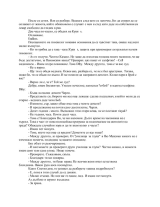 После се сетих. Или се разбере. Веднага след като се започне, без да спират да се
оплакват от живота, който обикновено е случаят с мен и след като даде на собствения си
лекар свободно да гледам в рая.
Два часа по-късно, се обадих на Куки s.
Оплакване.
Endless.
Посещението на гинеколог никакви основания да се чувстват така, сякаш над него
малко възмутен.
- Но тя трябва да е така - каза Куки s, защита при прекомерен ентусиазъм на моя
гинеколог.
- Аз го получи. Честно Казано. Но защо да използва толкова много мазнини, че ще
бъде достатъчно, за Панамския канал? Прекарах цял пакет от салфетки! - Cell
надникнем. - Имам второ повикване. Това Diby. Между другото, това е за вас луд.
- Не е вярно.
- Ще ти се обадя веднага. Освен ако, разбира се, че не е бил арестуван. Тогава,
може би, ти се обадя по-късно. И ме помоли да направите депозит. Колко пари в брой с
вас?
- Вярно ли е, че е? Той ме луд?
Добре, имам бисквитки. Ухилен нечестие, натиснах "отбой" и вдигна телефона
Diby:
- Къща на малки домати Чарли.
- Представете си, бюрото ми все още лежеше сделка подпалвач, и който моли да се
открие - веднага даде чичо Боб.
- Извинете, сър, какво общо има това с моите домати?
- В продължение на почти едно десетилетие, Чарли.
- Десет години - много. Възможно тези стари неща, не се поставят visyak?
- Не години, часа. Почти десет часа.
- Това е! Благодарим Ви, че ми напомни. Дълго време на часовника не е
търсил. Това е част от нова полицейска програма за подпомагане на жителите на
града? Обаждате случайни хора и да ги знам колко е часът?
- Имаш пет минути.
- Това, което все още са вредни! Доматите се яде нещо?
- Между другото, аз проверих. От "училища за глухи" в Ню Мексико никога не е
изчезнало момиче, подходящ за вашето описание.
Бях обзет от разочарование.
- И вие можете да проверите други училища за глухи? Честно казано, в момента
имам само тази една улика. Нищо повече.
- Проверете. Съжалявам, скъпа.
- Благодаря ти ми повярва.
- Между другото, ти беше права. Не всички жени имат естествена
блондинка. Някои руса коса посмъртно.
Както Светия дим, те успяват да разберете такива подробности?
- Е, поне в този случай да се движи.
- Малки стъпки. Но ние ще го хване, мед. И имаш пет минути.
Аз дълбоко и шумно въздъхна:
- За храна.
 