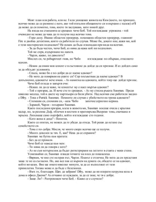 Моят план или работа, или не. I или унищожи живота на Ким (което, по принцип,
всичко може да се размине с него, ако той изпълни обещанието си и вързани с палеж) or'll
да може да си помогне, това, което тя заслужава, като никой друг.
На входа на станцията се срещнах чичо Боб. Той изглеждаше угрижена - той
очевидно не може да чака да го получи над всичко това.
- Горе-долу. Имаме областен прокурор, помощник областен прокурор, главният
Fire и двойка детективи, които са работили по случая. Може би, докато ние, кажи ми, кой
е този мистериозен подпалвач? Не искам да бъда изненадан при вида на всички.
- За да бъда честен, чичо Боб, аз няма да кажа кой ни подпалвач.
Той ме спря, издърпване на лакътя.
- Чарли, какво, по дяволите?
Мислех си, че pobagroveet гняв, но Чибо изглеждаше по-объркан, отколкото
ядосан.
- Искам да имам моя клиент е в състояние да дойде да си признае. И аз дойдох само
за да обсъдят условията.
- Скъпа, може би е по-добре да се наеме адвокат?
- Не мога да повярвам на ушите си! Cop посъветван да наеме адвокат? В
допълнение, адвокатът вече имам. - Аз намигна на адвоката, който току-що дойде при нас.
Чичо Боб огледа и завъртя очи:
- Искаш ли да се каже, че клиентът му е наел мъртъв адвокат?
- Той е призрак, да. И вече сте го срещнах. - Аз му стисна ръката Sussman. Преди
няколко месеца, той и двете му партньори са били убити. Над всички сме работили заедно
с Diby. - Това е Patrick Sussman. Помните ли случая с убийството на трима адвокати?
- Спомням си, спомням си, - каза Чибо започне сериозно нервна.
- Здравей, Чарли - поздрави Sussman.
Както последния призрак, влезе в живота ми, Sussman носеше очила с кръгови
кадър, но, за разлика Дъф, облечен в костюм и вратовръзка.Въпреки това, смачкана и
мръсна. Липсваше само портфейл, който изглеждаше сто години.
- Като жена и деца? - Попитах.
Както се опитах, не можех да го убеди да отида. Той реши да остане със
семейството си.
- Това е по-добре. Мисля, че много скоро всичко ще се получи.
- Много доволен за тях. Е, как? Нека да се справим?
Sussman ме бутна към вратата:
- Без да се провали.
Чичо Боб се наведе към мен:
- Ти няма ли да говоря с него?
- Аз не съм нетърпелив да бъдат регистрирани на леглото в стаята с меки стени.
Усмихвайки се, Sussman извади точките на носа до показалеца.
- Вярвам, че вие сте на прав път, Чарли. Планът е отлична. Не мога да си представя
защо те не са съгласни. Но, ако все пак се върнем на думата си, обадете се на адвокат,
който ви казах. Вие ще имате няколко минути, за да се възползват от тази
привилегия. Тогава може и да бъде с белезници.
- Взех го, благодаря. Щях да забравя! Diby, може да ви изпрати патрулна кола в
дома и офиса Джема? Аз отчаяно се нуждаем, за да се знае, че тя е добре.
- Защо Ли? - Разтревожен чичо Боб. - Какво се е случило?
 