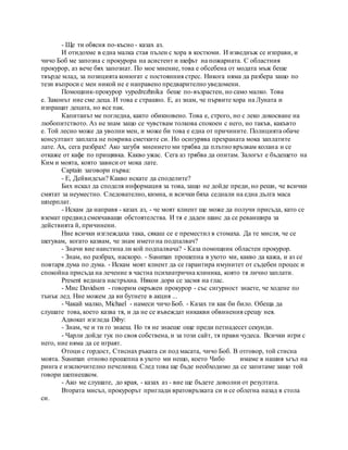 - Ще ти обясня по-късно - казах аз.
И отидохме в една малка стая пълен с хора в костюми. И изведнъж се изправи, и
чичо Боб ме запозна с прокурора на асистент и шефът на пожарната. С областния
прокурор, аз вече бях запознат. По мое мнение, това е обсебена от модата мъж беше
твърде млад, за позицията конюгат с постоянния стрес. Никога няма да разбера защо по
тези въпроси с мен никой не е направено предварително уведомени.
Помощник-прокурор vypedrezhnika беше по-възрастен, но само малко. Това
е. Законът ние сме деца. И това е страшно. Е, аз знам, че първите хора на Луната и
изпращат децата, но все пак.
Капитанът ме погледна, както обикновено. Това е, строго, но с леко докосване на
любопитството. Аз не знам защо се чувствам толкова спокоен с него, но такъв, какъвто
е. Той лесно може да уволни мен, и може би това е една от причините. Полицията обаче
консултант заплата не покрива сметките си. Но осигурява прехраната мока заплатите
лате. Ах, сега разбрах! Ако загубя мнението ми трябва да плътно връзвам колана и се
откаже от кафе по прищявка. Какво ужас. Сега аз трябва да опитам. Залогът е бъдещето на
Ким и моята, която зависи от мока лате.
Captain заговори първа:
- Е, Дейвидсън? Какво искате да споделите?
Бих искал да споделя информация за това, защо не дойде преди, но реши, че всички
смятат за неуместно. Следователно, кимна, и всички бяха седнали на една дълга маса
шперплат.
- Искам да направя - казах аз, - че моят клиент ще може да получи присъда, като се
вземат предвид смекчаващи обстоятелства. И тя е даден шанс да се реваншира за
действията й, причинени.
Ние всички изглеждаха така, сякаш се е преместил в стомаха. Да те мисля, че се
шегувам, когато казвам, че знам името на подпалвач?
- Значи вие наистина ли кой подпалвача? - Каза помощник областен прокурор.
- Знам, но разбрах, наскоро. - Sussman прошепна в ухото ми, какво да кажа, и аз се
повтаря дума по дума. - Искам моят клиент да се гарантира имунитет от съдебен процес и
спокойна присъда на лечение в частна психиатрична клиника, която тя лично заплати.
Present веднага настръхна. Някои дори се засмя на глас.
- Мис Davidson - говорим окръжен прокурор - със сигурност знаете, че ходене по
тънък лед. Ние можем да ви бутнете в акция ...
- Чакай малко, Michael - намеси чичо Боб. - Казах ти как би било. Обеща да
слушате това, което казва тя, и да не се въвеждат никакви обвинения срещу нея.
Адвокат изгледа Diby:
- Знам, че и ти го знаеш. Но тя не знаеше още преди петнадесет секунди.
- Чарли дойде тук по своя собствена, и за този сайт, тя прави чудеса. Всички игри с
него, ние няма да се играят.
Отоци с гордост, Стиснах ръката си под масата, чичо Боб. В отговор, той стисна
моята. Sussman отново прошепна в ухото ми нещо, което Чибо имаме в нашия ъгъл на
ринга е изключително печеливш. След това ще бъде необходимо да се запитаме защо той
говори шепнешком.
- Ако ме слушате, до края, - казах аз - вие ще бъдете доволни от резултата.
Втората мисъл, прокурорът приглади вратовръзката си и се облегна назад в стола
си.
 