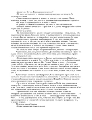 - Достатъчно Честно. Какви са вашите условия?
- На първо място, клиентът ми се съгласява да предпазва всички щети. За
последната стотинка.
- Това отнема много време и се нуждаят от повече от едно плащане. Малко
вероятно е, че тя ще се прави това, докато се накисва в банята е от обществен лудницата.
- Не не не! В частния лудницата, за които тя плаща.
- Е, разбира се! И имате поне някаква представа за това как всичко това ...
- Петдесет милиона достатъчно? - Прекъснах го аз, докато прокурорът се е вкопана
в дупка още по-дълбоко.
Всички те се качват.
- На разположение на моя клиент и петдесет милиона долара - продължих аз. - Все
пак, аз видях тези сгради. Надуваеми сметки от застрахователните компании, ние няма да
се приемат. Всички изгори имот не е на стойност повече от четири милиона. Но това е
тема на разговор между клиента ми и нейния адвокат. И след като въпросът е бил
повдигнат, бих искал да обсъдим това, което я бутна към такова действие. Освен ако,
разбира се, ние не се интересуваме. Когато се научите чрез това, което тя премина през,
вие ще бъдете в състояние да разберете по-добре какво се случва.Тогава, може би,
снизхождение вече не изглежда като горчив хап за преглъщане.
- Не мисля, че щяхме да чуете историята на мичман, Davidson - каза прокурорът.
Честно казано, аз съм изумен от капитана. Досега той не каза нито дума. Просто си
седеше там и ме погледна поглед. Като ястреб точно преди улови плячката си. Просто
огън I се отдалечи от него.
- Нямаш представа на какво говорите. Всичко, което направих podzhigatelnitsa,
продиктувано желанието да защити брат си. Като дете, и двете от тях са били подложени
на жестоко, наистина ужасно мъчение. Под "ужасна" Искам да кажа ... - Аз направи
снимка на Рейес. - Предварително предупреждение: снимки не дават. - Ако те са дълго
Погледнете снимката, вие вероятно знаете Рейес татуировки. И аз трябваше да се уверете,
че това не се случи. Както обещах. - Знам, че това е в никакъв случай не оправдава моя
клиент, но ако снимката ще ви помогне да се съгласи с моите условия, така да бъде. Това е
брат й.
Едва погледна снимката, чичо Боб разбира. След като научил, търси някой. Аз се
намръщи и поклати глава почти незабележимо, призовавайки го да млъкне, докато всички
останали наблюдаваше жестоко кошмара на снимката. И тя работи. От всички наведнъж
шокови вълни се оттеглиха, отвращение и съчувствие.
- Тя не получи по-малко. Човекът, който ги вдигна, Morillo моя клиент глад да
принуди брат си да изпълнява заповеди. Какви са заповедите, нека въображението ви
казва. Представете си най-подлите и мръсни неща и да се размножават десетократно. След
това ще имате груба представа за това, което се случва в действителност.
Хората на масата отразени, и чичо Боб внезапно се изправи и отиде до
прозореца. Един ден той ми каза, че е знаел от самото начало на невинността Рейес . Но
да се отрича доказателствата не успя. В Чибо нямаше друг избор - той е обвинен
Рейес . И сега, десет години по-късно, го яде жив. Ние ще трябва да говоря с него. Бях
сериозно притеснен за това как той взе това, което видя. Но ефектът е определено по-,
отколкото очаквах.
Me отново наведе Sussman:
- Сега е времето да изложи силен коз.
 