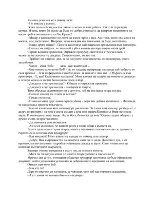 Кимнах, усмихна се и сияещ, каза:
- Но това не е всичко.
Всеки полицейски участък лягам отметка за тази работа. Както и да разкрие
случая. И това, което би могло да бъде по-добре, отколкото да разкрият мистерията на
масов гроб в околностите на Лас Крусес?
- Макар и разговорите ни, мога да излея гърне с мед. Ако това, което съм слага на
масата, не е достатъчно. Въпреки, че не виждам как това може да бъде достатъчно.
- Какво друго имаш? - Попита капитанът най-накрая се присъедини към разговора.
- Почти съм сигурен, че знам кой е убил жените наскоро откри масов гроб.
Captain веднага пребледня. Окръжен прокурор скептични втренчи в мен, и
челюстта му асистент е спаднал. Съвсем малко, но все пак.
- Трябват ми няколко дни, за да получите доказателства, но подозирам, много
задълбочен.
- Чарли - смая Чибо каза - ако знаете кой ...
- Вие отново за чичо му Боб! - Аз го гледаше невярващо изглежда най-доброто от
своя арсенал. - Тази информация е необходима, за мен като Асо коз. - Обърнах се към
прокурора. - Е, как? Сключване на сделка? Моят клиент ще получи не повече от двадесет
и четири месеца в частна болница по техен избор.
- Двадесет и четири месеца? - Обиден от окръжния прокурор.
- Двадесет и четири месеца - повторихаз твърдо.
Тихо обсъжда състоянието ми с другите, той ме погледна твърд поглед:
- Вашият клиент ще плати за всичко?
- Преди стотинка.
- И вие ни мине друг новак сериен убиец - дори тон добави капитанът. - Изглежда,
че напоследък правите това често.
Ниво на изпитване мен дискомфорт увеличава. За слона или коня му, разбира се, е
далеч, но размерът на това е доста сходен с коза или магаре.Капитанът беше истинска
акула. И очевидно е знаел нещо. Но, за бога, би могъл да знае? Освен трудно общуват с
духове смята за престъпление.
- Да, понякога съм късметлия.
- Аз не се съмнявам, че вашият успех е нищо общо с късмета са.
Реших да не коментирам твърде много с негативите в изявлението си, прочисти
гърлото си и погледна към прокурора:
- Как мислите? Моят клиент се нуждае от помощ, а не затвор.
- Добре. Във вътрешността на камерата няма да го видя. Донеси го тук, и от
времето, когато получите подробна счетоводна доклад за щети. Само тогава ние ще
подпише съответните документи.
Sussman отново прошепна в ухото ми, аз кимна и попита:
- Мога ли да получа копие от нашето споразумение в писмен вид?
Мрачно сви устни, помощник областен прокурор започнаха да бъде официален
документ, който установява условията за доброволното предаване на моя клиент.
Отидох при чичо Боб:
- Как сте си?
Дори от мястото си на масата, се чувствах като той яде горчиво съжаление.
- Аз го имам по всички обвинения сумират.
 