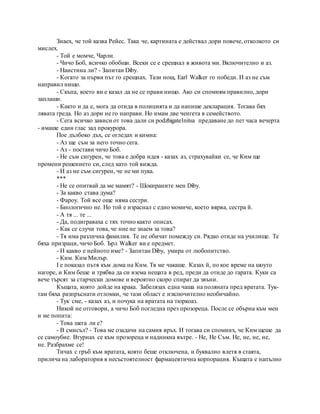 Знаех, че той казва Рейес. Така че, картината е действал дори повече, отколкото си
мислех.
- Той е момче, Чарли.
- Чичо Боб, всичко обобщи. Всеки се е срещнал в живота ми. Включително и аз.
- Наистина ли? - Запитан Diby.
- Когато за първи път го срещнах. Тази нощ, Earl Walker го победи. И аз не съм
направил нищо.
- Скъпа, което ви е казал да не се прави нищо. Ако си спомням правилно, дори
заплаши.
- Както и да е, мога да отида в полицията и да напише декларация. Тогава бях
лявата греда. Но аз дори не го направи. Но имам две ченгета в семейството.
- Сега всичко зависи от това дали си podzhigatelnitsa предаване до пет часа вечерта
- имаше един глас зад прокурора.
Пое дълбоко дъх, се огледах и кимна:
- Аз ще съм за него точно сега.
- Аз - постави чичо Боб.
- Не съм сигурен, че това е добра идея - казах аз, страхувайки се, че Ким ще
промени решението си, след като той вижда.
- И аз не съм сигурен, че не ми пука.
***
- Не се опитвай да ме мамят? - Шокираните мен Diby.
- За какво става дума?
- Фароу. Той все още няма сестри.
- Биологично не. Но той е израснал с едно момиче, което вярва, сестра й.
- А тя ... те ...
- Да, подиграваха с тях точно както описах.
- Как се случи това, че ние не знаем за това?
- Тя има различна фамилия. Те не обичат помежду си. Рядко отиде на училище. Те
бяха призраци, чичо Боб. Ърл Walker ви е предмет.
- И какво е нейното име? - Запитан Diby, умира от любопитство.
- Ким. Ким Милър.
I е показал пътя към дома на Ким. Тя ме чакаше. Казах й, по кое време на шоуто
нагоре, и Ким беше и трябва да си взема нещата в ред, преди да отиде до гарата. Куки са
вече търсят за старчески домове и вероятно скоро спират да звъни.
Къщата, която дойде на крака. Забелязах една чаша на поляната пред вратата. Тук-
там бяха разпръснати отломки, че тази област е изключително необичайно.
- Тук сме, - казах аз, и почука на вратата на тюркоаз.
Никой не отговори, а чичо Боб погледна през прозореца. После се обърна към мен
и ме попита:
- Това шега ли е?
- В смисъл? - Това ме озадачи на самия връх. И тогава си спомних, че Ким щеше да
се самоубие. Втурнах се към прозореца и надникна вътре. - Не, Не Съм. Не, не, не, не,
не. Разбрахме се!
Тичах с гръб към вратата, която беше отключена, и буквално влетя в стаята,
прилича на лаборатория в несъстоятелност фармацевтична корпорация. Къщата е напълно
 