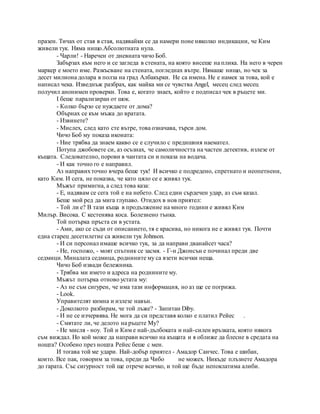 празен. Тичах от стая в стая, надявайки се да намери поне няколко индикации, че Ким
живели тук. Няма нищо.Абсолютната нула.
- Чарли! - Наречен от дневната чичо Боб.
Забързах към него и се загледа в стената, на която висеше на плика. На него в черен
маркер е моето име. Разкъсване на стената, погледнах вътре. Нямаше нищо, но чек за
десет милиона долара в полза на град Албакърки. Не са имена. Не е намек за това, кой е
написал чека. Изведнъж разбрах, как майка ми се чувства Angel, месец след месец
получил анонимен проверки. Това е, когато знаех, който е подписал чек в ръцете ми.
I беше парализиран от шок.
- Колко бързо се нуждаете от дома?
Обърнах се към мъжа до вратата.
- Извинете?
- Мислех, след като сте вътре, това означава, търси дом.
Чичо Боб му показа иконата:
- Ние трябва да знаем какво се е случило с предишния наемател.
Потупа джобовете си, аз осъзнах, че самоличността на частен детектив, излезе от
къщата. Следователно, порови в чантата си и показа на водача.
- И как точно го е направил.
Аз направихточно вчера беше тук! И всичко е подредено, спретнато и неопетнени,
като Ким. И сега, не показва, че като цяло се е живял тук.
Мъжът примигна, а след това каза:
- Е, надявам се сега той е на небето. След един сърдечен удар, аз съм казал.
Беше мой ред да мига глупаво. Отидох в нов приятел:
- Той ли е? В тази къща в продължение на много години е живял Ким
Милър. Висока. С кестенява коса. Болезнено тънка.
Той потърка пръста си в устата.
- Ами, ако се съди от описанието, тя е красива, но никога не е живял тук. Почти
една старец десетилетие са живели тук Johnson.
- И си персонал имаше всичко тук, за да направи дванайсет часа?
- Не, госпожо, - моят спътник се засмя. - Г-н Джонсън е починал преди две
седмици. Миналата седмица, роднините му са взети всички неща.
Чичо Боб извади бележника.
- Трябва ми името и адреса на роднините му.
Мъжът потърка отново устата му:
- Аз не съм сигурен, че има тази информация, но аз ще се погрижа.
- Look.
Управителят кимна и излезе навън.
- Доколкото разбирам, че той лъже? - Запитан Diby.
- И не се изчервява. Не мога да си представя колко е платил Рейес .
- Смятате ли, че делото на ръцете Му?
- Не мисля - ноу. Той и Ким е най-дълбоката и най-силен връзката, която някога
съм виждал. Но кой може да направи всичко на къщата и я оближе да блесне в средата на
нощта? Особено през нощта Рейес беше с мен.
И тогава той ме удари. Най-добър приятел - Амадор Санчес. Това е шибан,
които. Все пак, говорим за това, преди да Чибо не можех. Никъде плъзнете Амадора
до гарата. Със сигурност той ще отрече всичко, и той ще бъде непоклатима алиби.
 