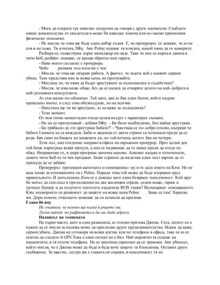 - Мога да изпратя тук няколко патрулни да говоря с други наематели. Снабдете
някои доказателства от свидетели и може би няколко повече или по-малко приемливи
физическо описание.
- Не мисля, че това ще бъде един добър съдия. Е, че прокурорът се докаже, че аз не
спя и не лъже. Тя изчезна, Diby. Ако Рейес искаше тя изчезна, никой няма да го намерите.
Разбира се, съществува адрес мениджър ни даде. Така че ние се върна в джипа и
чичо Боб, pozhdav опашки, се връща обратно към гарата.
- Hana моето съгласие с прокурора.
Чибо размаха под носа ми с чек:
- Мисля, че това ще свърши работа. А фактът, че знаете кой е нашият сериен
убиец. Тази представа ние за всяка цена, не пропускайте.
- Мислиш ли, че няма да бъдат арестувани за подпомагане и съдействие?
- Мисля, че има нещо общо, без да се налага да отваряте делото на най-добрата и
най-успешната консултанта.
Аз съм малко по-облекчен. Тъй като, ако аз бях един балон, който надува
прекалено много, а след това обезвъздуши, но не всички.
- Наистина ще ти ме арестуват, аз не кажа за подпалвача?
- Този момент.
От моя топка моментално отиде целия въздух с характерен съскане.
- Но не се притеснявай - добави Diby. - Би било необходимо, бих майка арестуван.
- Би трябвало да сте арестуван бабата?! - Чувствам се по-добре отново, въпреки че
бабата I никога не са виждали. Баби и дядовци от двете страни са починали преди да се
родя. Бях само на бащата на мащехата си, но той почина, когато бях на четири.
Този път, ние отидохме направо в офиса на окръжния прокурор. През целия ден
той беше нарисувал всяка минута, а ние се надявахме да го хване преди да отиде на
обяд. Направихме го, и циркпрограма започна наново. Адвокат надува и отпочинали,
докато чичо Боб не го чек продават. Беше странно да видя как един лист хартия да го
принуди да се забави.
Прокурорът призовани капитанът и помощникът му и ги дала името на Ким. Но не
каза нищо за отношенията си с Рейес. Поради това той може да бъде изправен пред
правосъдието. В допълнение, Ким се е доказал като един безкраен находчивост. Кой друг
би могъл да съм спал в продължение на две жилищни сгради, седем къщи, гараж и
грохнал бункер и да получите ченгетата озадачиха RUB тикви? Възхищавах освещаването
Kim, неуморната си решимост да защити на всяка цена Рейес . Защо са там! Харесва
ми. Дори повече, отколкото можеше да си позволи да призная.
Глава 06 яну
Не очаквам, че всичко ще плува в ръцете ми.
Легни някъде по рафтовете и да ми даде адреса.
Надписът на тениската
На първо място, като в една развалина, аз отново призова Джема. Сега, когато не е
нужно да се мисли за палежа може да преследва други предизвикателства. Искам да кажа,
сериен убиец. Джема не отговори на всяка клетка или по телефона в офиса, така че аз се
опитах да следите й GPS.Това е само сигнал не е бил. Най-вероятно тя седеше на
пациентите, и тя отсече телефона. Но аз започнах сериозно да се тревожи. Ако убиецът,
който мисля, че е Джема може да бъде в беда вече защото тя блондинка. Оставих друго
съобщение. За щастие, сестра ми с главата си оправи, и находчивост тя не
 