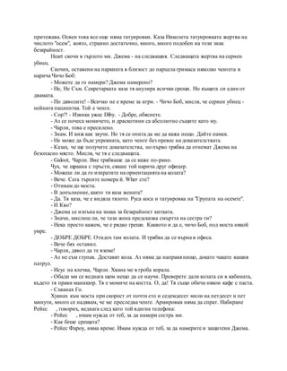 притежава. Освен това все още няма татуировки. Каза Николета татуировката жертва на
числото "осем", която, странно достатъчно, много, много подобен на този знак
безкрайност.
Heart скочи в гърлото ми. Джема - на следващия. Следващата жертва на сериен
убиец.
Скочих, оставени на паркинга в близост до парцела гримаса няколко ченгета и
нарича Чичо Боб:
- Можете да го намери? Джема намерено?
- Не, Не Съм. Секретарката каза тя анулира всички срещи. Но къщата си един от
двамата.
- По дяволите! - Всичко не е време за игри. - Чичо Боб, мисля, че сериен убиец -
нейната пациентка. Той е ченге.
- Cop?! - Извика ужас Diby. - Добре, обяснете.
- Аз се почеса момичето, и драскотини са абсолютно същите като му.
- Чарли, това е пресилено.
- Знам. И виж как звучи. Но тя се опита да ме да кажа нещо. Дайте намек.
- Не може да бъде упрекната, като ченге без превес на доказателствата.
- Казах, че ще получите доказателства, но първо трябва да отнемат Джема на
безопасно място. Мисля, че тя е следващата.
- Galoot, Чарли. Вие трябваше да се каже по-рано.
Чух, че щракна с пръсти, сякаш той нарича друг офицер.
- Можеш ли да го изпратите на ориентацията на колата?
- Вече. Сега търсите номера й. Wher сте?
- Отивам до моста.
- В допълнение, както ти каза жената?
- Да. Тя каза, че е видяла тялото. Руса коса и татуировка на "Групата на осемте".
- И Кво?
- Джема се изпъна на знака за безкрайност китката.
- Значи, мислиш ли, че тази жена предсказва смъртта на сестра ти?
- Нека просто кажем, че е рядко греши. Каквото и да е, чичо Боб, под моста някой
умре.
- ДОБРЕ ДОБРЕ. Отидох там колата. И трябва да се върна в офиса.
- Вече бях оставил.
- Чарли, дявол да те вземе!
- Аз не съм глупак. Доставят кола. Аз няма да направя нищо, докато чакате вашия
патрул.
- Исус на клечка, Чарли. Хвана ме в гроба корала.
- Обади ми се веднага щом нещо да се научи. Проверете дали колата си в кабината,
където тя прави маникюр. Тя е момиче на костта. О, да! Тя също обича някои кафе с паста.
- Схванах Го.
Хукнах към моста при скорост от почти сто и седемдесет мили на петдесет и пет
минути, много се надявам, че ме преследва ченге. Армировки няма да спрат. Набиране
Рейес , говорих, веднага след като той вдигна телефона:
- Рейес , имам нужда от теб, за да намери сестра ми.
- Как беше срещата?
- Рейес Фароу, няма време. Имам нужда от теб, за да намерите и защитени Джема.
 