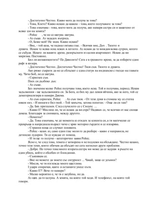 - Достатъчно Честно. Какво мога да получа за това?
- Това, Което? Какво искаш да кажеш - това, което получавате за това?
- Това означава - това, което мога да получа, ако намеря сестра си и защитено от
всяко зло на земята?
- Рейес , че не се шегува шегува.
- Аз също. Аз зададох въпроса.
- О, Боже мой! Не знам. Какво искаш?
- Вие, - той каза, че паднал октава глас. - Всички вие, Дъч . Тялото и
душата. Искам те всяка нощ лежах в леглото. Аз искам да те виждам всяка сутрин, когато
се събудя. Искате ли вашите дрехи, разпръснати из целия апартамент. Искам да ви
миризма. Постоянно.
Бил ли ангажиментите? По Дяволите! Сега е в грешното време, за да изберете един
рафт в килера.
- Достатъчно Честно. Достатъчно Честно! Твоя съм. Тялото и душата.
Ако рязко съкрати да не се сблъскат с една статуя на индианско с гнездо на главата
му. Чичо Боб, не се шегува.
- Сериозен съм.
Поех си дълбоко дъх:
- Аз също.
Без значение колко Рейес получава това, което иска. Той я получава, период. Искам
задължения - ще задълженията си. За Бога, аз бих му дал левия яйчник, ако за него, той се
дематериализира и намери Джема.
- Аз съм сериозен, Рейес . Аз съм твоя. - От тези думи в стомаха му се стегна
някои низ. - И винаги е бил твой. - Той замълча, затова попитах: - Още ли си там?
- Да. Бях притеснен. След случилото се с Сноупс ...
- Какво Е? Мислиш ли, че аз искам да ви спре? Надявах се, че всички от вас снощи
доказа. Благодаря за снимката, между другото.
- Помогна?
- Да. Това означава, че до момента аз отидох за клиента си, а тя магически се
превръща в напреднала възраст чичо с хрян моторно гърдите и се изпарява.
- Странни неща се случват понякога.
- Рейес - казах аз, само един глас моли го да разбере - какво е направила, не
детински лудории. Тя се нуждае от помощ.
- И тя ще го получи - категорично заяви Рейес.
Ясно е, че след това, темата е затворена и не подлежи на обсъждане. Честно казано,
точно тези теми, които обичам да обсъдят-но сега натиснат други проблеми.
- Добре. Но точно това много втората сестра ми може да се задуши в ръцете на
един убиец, който е обсебен от блондинки.
- Съмнявам се.
- Вие не можете да знаете със сигурност ... Чакай, защо се усъмни?
- Мисля, че тя изглежда много щастлива.
I удари спирачки, както и останките унесе пътя.
- Какво Е?! Вече го намери?
- Малко вероятно е, че тя е загубена, но да.
Аз щях да го целуна. А земята, на която той ходи. И телефонът, на която той
говори.
 