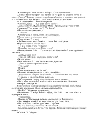 - Само Минутка! Нещо, което не разбирам. Как се говори с мен?
Ако тя е в режим "призрак", като все така ми говореше по телефона, когато аз
самият в "в плът"? Въпреки това, ние не трябва да забравяме, че последния път, когато го
видя да дематериализира материал тялото му продължава да траш демон.
- Как си обяснявате ... използвайте ухото и ...
- Сериозно, Рейес , къде си? И когато Джема?
- Аз съм на работа. И Джема изяжда "Monte - Кристо, "Аз просто го готвят.
- Зашеметен! Така че тя е там? В "The Raven"?
- Преди последното молекулата.
- Тя е една?
- С изключение на човека, който в това дойде един.
Обърнах се и се отправил към града.
- Какво по-Man Тя е жена?
- Да. Някои ченге. Може би обяда си счупи. Тя е във формата.
От ужасен страх от болни гърдите.
- Той е на бузата му има три белези?
- Има добри и нищо от него. Какво носиш?
- Няма време сега, Рейес . За всяка цена, не позволявайте Джема се размине с
това ченге.
- Аз откъде да ги спре?
- Ти си син на Сатана. Наистина не мисля, че на?
- Безплатно - не.
- Вече имаш мен. Аз съм в несъстоятелност, приятелче.
- Трябва да си танц стриптийз за мен.
- Точно Сега?!
- Вечерта.
- Какво мода за мъже в частен танц?
- Не знам - най-безгрижен тон на света, заяви Рейес.
- Добре, станция. Въпреки, че от чешмата. И пеят "Cucaracha" в до минор.
- Те няма да се навсякъде. Имате думата ми.
Relief изглеждаше толкова приятно и готино кожата изпълзя.
- Ще се обадя на чичо Боб, и той ще дойде веднага щом мога. Благодаря.
- Вечерта, благодаря ви.
Смятате мравки имат още една причина да се съберат на стада - гласът Рейес
прозвуча като самата ласка. Облян в сензация, натрупах Diby.
- Ние Ще? - Той щракна нетърпеливо.
- Възстановява. Тя в бара. Нейният priglyadyvaet Рейес , но с този човек, аз
подозирам. С ченге.
- Ти се шегуваш.
- Виждаш ли? Джема също забърква в неприятности. Нито един бях.
- Да, - избоботи чичо Боб, но ми се стори, че аз не съм го убеди.
- Ще сляза Куки s. Ако не друго, тя не ги пробвам.
- Ще бъда там след десет минути. Вие сте далеч?
- Ела, карах доста бързо. Почти счупи рекорда. В града ще се върне след петнадесет
минути.
- Схванах Го. Побързай.
 