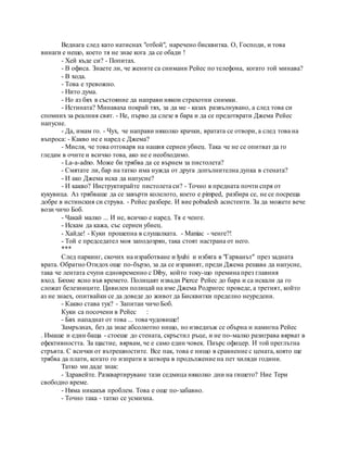 Веднага след като натиснах "отбой", наречено бисквитка. О, Господи, и това
винаги е нещо, което тя не знае кога да се обади !
- Хей къде си? - Попитах.
- В офиса. Знаете ли, че жените са снимани Рейес по телефона, когато той минава?
- В хода.
- Това е тревожно.
- Нито дума.
- Но аз бях в състояние да направи някои страхотни снимки.
- Истината? Минаваха покрай тях, за да ме - казах развълнувано, а след това си
спомних за реалния свят. - Не, първо да слезе в бара и да се предотврати Джема Рейес
напусне.
- Да, имам го. - Чух, че направи няколко крачки, вратата се отвори, а след това на
въпроса: - Какво не е наред с Джема?
- Мисля, че това отговаря на нашия сериен убиец. Така че не се опитват да го
гледам в очите и всичко това, ако не е необходимо.
- La-а-adno. Може би трябва да се върнем за пистолета?
- Смятате ли, бар на татко има нужда от друга допълнителна дупка в стената?
- И ако Джема иска да напусне?
- И какво? Инструктирайте пистолета си? - Точно в предната почти спря от
кукувица. Аз трябваше да се завърти колелото, което е pimped, разбира се, не се посреща
добре в истинския си струва. - Рейес разбере. И вие pobudesh асистенти. За да можете вече
вози чичо Боб.
- Чакай малко ... И не, всичко е наред. Тя е ченге.
- Искам да кажа, със сериен убиец.
- Хайде! - Куки прошепна в слушалката. - Maniac - ченге?!
- Той е председател моя заподозрян, така стоят настрана от него.
***
След паркинг, скочих на изработване и lyuhi и избяга в "Гарванът" през задната
врата. Обратно Отидох още по-бързо, за да се изравнят, преди Джема решава да напусне,
така че лентата счупи едновременно с Diby, който току-що премина през главния
вход. Бяхме ясно във времето. Полицаят извади Pierce Рейес до бара и са искали да го
сложат белезниците. Цивилен полицай на име Джема Родригес проведе, а третият, който
аз не знаех, опитвайки се да доведе до живот да Бисквитки пределно неуредени.
- Какво става тук? - Запитан чичо Боб.
Куки са посочени в Рейес :
- Бях нападнат от това ... това чудовище!
Замръзнах, без да знае абсолютно нищо, но изведнъж се обърна и намигна Рейес
. Имаше и един баща - стоеше до стената, скръстил ръце, и не по-малко разиграва вярват в
ефективността. За щастие, вярвам, че е само един човек. Пиърс офицер. И той преглътна
стръвта. С всички от вътрешностите. Все пак, това е нищо в сравнение с цената, която ще
трябва да плати, когато го изпрати в затвора в продължение на пет хиляди години.
Татко ми даде знак:
- Здравейте. Разквартируване тази седмица няколко дни на гишето? Ние Тери
свободно време.
- Няма никакъв проблем. Това е още по-забавно.
- Точно така - татко се усмихна.
 